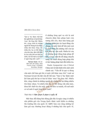 288 CEO ÚÃ TRUNG QUÖËC
úã nhûäng laâng quï xa xöi laâ núi
chuyïån àaãm baão phaáp luêåt coân
tûúng àöëi yïëu. Boån laâm haâng giaã
thûúâng phên taán caác hoaåt àöång cuãa
chuáng ra mêëy tónh àïí khi möåt núi
bõ phaát hiïån thò nhûäng chöî coân laåi
vêîn tiïëp tuåc saãn xuêët. Nhiïìu keã coân
coá nhûäng hoaåt àöång húåp phaáp àïí
laâm voã boåc, nhúâ àoá dïî daâng chuyïín
sang caác hoaåt àöång húåp phaáp khi
coá lûåc lûúång phaáp luêåt àïën kiïím tra.
Paulo Gasparrini cuãa L’Oreáal
China mö taã tònh hònh trïn möåt caách
chñnh xaác: “Vêën àïì laâ quñ võ àoáng
cûãa möåt chöî laâm giaã thò coá möåt chöî khaác moåc lïn”. Luêåt sû
Norman Givant thò àùåt vêën àïì thïë naây: “Quñ võ ‘haå’ àûúåc möåt
[keã laâm giaã] thò laåi coá hai keã khaác ‘moåc’ lïn thay thïë. Nhiïìu
khi, cuäng chñnh laâ nhûäng ngûúâi àoá nhûng hoå laåi àûáng nhiïìu
tïn khaác nhau. Vaâ nhiïìu khi, hoå coá thïí àoáng cûãa nhaâ maáy,
àem hïët thiïët bõ cho mêëy anh em bïn vúå mònh, röìi múã möåt
cú súã múái úã ngöi laâng bïn caånh”.
Thaách thûác 4: Xêm phaåm úã phaåm vi quöëc tïëXêm phaåm úã phaåm vi quöëc tïëXêm phaåm úã phaåm vi quöëc tïëXêm phaåm úã phaåm vi quöëc tïëXêm phaåm úã phaåm vi quöëc tïë
Möåt thay àöíi àaáng baáo àöång gêìn àêy laâ ngaây caâng coá nhiïìu
saãn phêím giaã cuãa Trung Quöëc àûúåc xuêët khêíu ra nhûäng
thõ trûúâng lúán cuãa quöëc tïë. QBPC baáo caáo rùçng nhûäng keã
laâm giaã nay thûúâng hoaåt àöång úã nhûäng höåi chúå quöëc tïë,
“Quñ võ ‘haå’ àûúåc möåt [keã
laâm giaã] thò laåi coá hai keã khaác
'moåc’ lïn thay thïë. Nhiïìu
khi, cuäng chñnh laâ nhûäng
ngûúâi àoá nhûng hoå laåi àûáng
nhiïìu tïn khaác nhau. Vaâ
nhiïìu khi, hoå coá thïí àoáng
cûãa nhaâ maáy, àem hïët thiïët
bõ cho mêëy anh em bïn vúå
mònh, röìi múã möåt cú súã múái
úã ngöi laâng bïn caånh”.
Norman GivantNorman GivantNorman GivantNorman GivantNorman Givant, Àöëi taác
Àiïìu haânh Vùn phoâng, China
Practice Group, Freshfields
Bruckhaus Deringer
 