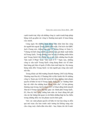 CHINH PHUÅC KHAÁCH HAÂNG TRUNG QUÖËC 289
caånh tranh trûåc tiïëp vúái nhûäng cöng ty caånh tranh húåp phaáp
bùçng caách gaå gêîm caác cöng ty thûúng maåi quöëc tïë mua haâng
cuãa mònh.
Caâng ngaây thò nhûäng hoaåt àöång laâm nhaái laâm lêåu caâng
do ngûúâi bïn ngoaâi Trung Quöëc kiïím soaát, Chuã tõch cuãa QBPC
Jack Chang noái, chùèng haån nhû tûâ Trung Àöng vaâ Nam AÁ.
“Chuáng töi biïët rùçng nhiïìu saãn phêím laâm giaã àûúåc xuêët khêíu
tûâ Trung Quöëc. Trong nhûäng cuöåc böë raáp [úã nhûäng miïìn thön
quï Trung Quöëc] thò chuáng töi coá tòm thêëy nhûäng bao bò ghi
‘Saãn xuêët úã Phaáp’ hoùåc ‘Saãn xuêët úã YÁ’.” Ngaây nay, nhûäng
cöng ty saãn xuêët Trung Quöëc cuäng àang àûúåc caác töí chûác
laâm haâng giaã têìm cúä quöëc tïë àïën chaâo múâi húåp taác. Hoå mang
haâng mêîu àïën Trung Quöëc vaâ tòm ngûúâi gia cöng saãn xuêët
nöåi àõa.
Trong Khaão saát Möi trûúâng Doanh thûúng 2005 (cuãa Phoâng
Thûúng maåi Hoa Kyâ úã Thûúång Haãi vaâ Bùæc Kinh) thò 9% nhûäng
cöng ty tham gia traã lúâi àaä tuyïn böë rùçng nhûäng xêm phaåm
quyïìn súã hûäu trñ tuïå úã Trung Quöëc àang gêy ra “nhûäng thiïåt
haåi vêåt chêët cho nhûäng hoaåt àöång toaân cêìu”. Caã hai phoâng
thûúng maåi (trong Saách trùæng 2005 vïì Hoaåt àöång Kinh doanh
Hoa Kyâ úã Trung Quöëc) àaä thuác giuåc caác chñnh phuã Trung Quöëc,
EU, Hoa Kyâ haäy tùng cûúâng hún nûäa caác hoaåt àöång bùæt giûä
cuãa caác lûåc lûúång haãi quan vaâ caãi thiïån nhûäng húåp taác ba chiïìu
trong nhûäng àiïìu tra töåi pham xuyïn biïn giúái.
Viïåc caác xêm phaåm quyïìn súã hûäu trñ tuïå lan röång ra àïën
qui mö toaân cêìu baáo trûúác möåt tûúng lai khöng saáng suãa
cho cöng cuöåc chiïën àêëu tiïu diïåt – hay thêåm chñ chó úã mûác
 