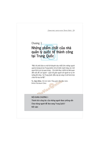 CHINH PHUÅC KHAÁCH HAÂNG TRUNG QUÖËC 29
Chûúng 1
Nhûäng phêím chêët cuãa nhaâNhûäng phêím chêët cuãa nhaâNhûäng phêím chêët cuãa nhaâNhûäng phêím chêët cuãa nhaâNhûäng phêím chêët cuãa nhaâ
quaãn lyá quöëc tïë thaânh cöngquaãn lyá quöëc tïë thaânh cöngquaãn lyá quöëc tïë thaânh cöngquaãn lyá quöëc tïë thaânh cöngquaãn lyá quöëc tïë thaânh cöng
taåi Trung Quöëctaåi Trung Quöëctaåi Trung Quöëctaåi Trung Quöëctaåi Trung Quöëc
“Nïëu töi phaãi àûa ra möåt lúâi khuyïn duy nhêët [cho nhûäng ngûúâi
quaãn lyá tûúng lai taåi Trung Quöëc], töi seä nhêën maånh rùçng caác möëi
quan hïå laâ cûåc kyâ quan troång... Caái chñnh thûåc chêët laâ noá liïn quan
àïën vêën àïì con ngûúâi – quan hïå giûäa ngûúâi vúái ngûúâi vaâ sûå tin
tûúãng lêîn nhau. Taåi Trung Quöëc àiïìu naây laåi caâng roä neát hún laâ taåi
chêu Êu hay taåi Myä”.
Ts. Gary DirksTs. Gary DirksTs. Gary DirksTs. Gary DirksTs. Gary Dirks, Chuã tõch kiïm Töíng giaám àöëc àiïìu haânh,
British Petroleum China
NÖÅI DUNG CHÛÚNG 1NÖÅI DUNG CHÛÚNG 1NÖÅI DUNG CHÛÚNG 1NÖÅI DUNG CHÛÚNG 1NÖÅI DUNG CHÛÚNG 1
Thaânh tñch cöng taác cuãa nhûäng ngûúâi àûúåc phoãng vêënThaânh tñch cöng taác cuãa nhûäng ngûúâi àûúåc phoãng vêënThaânh tñch cöng taác cuãa nhûäng ngûúâi àûúåc phoãng vêënThaânh tñch cöng taác cuãa nhûäng ngûúâi àûúåc phoãng vêënThaânh tñch cöng taác cuãa nhûäng ngûúâi àûúåc phoãng vêën
Choån àuáng ngûúâi àïí àûa sang Trung Quöëc?Choån àuáng ngûúâi àïí àûa sang Trung Quöëc?Choån àuáng ngûúâi àïí àûa sang Trung Quöëc?Choån àuáng ngûúâi àïí àûa sang Trung Quöëc?Choån àuáng ngûúâi àïí àûa sang Trung Quöëc?
Kïët luêånKïët luêånKïët luêånKïët luêånKïët luêån
 