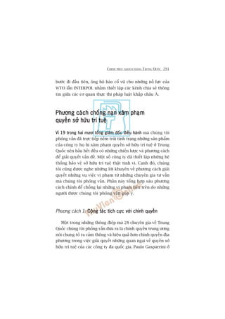 CHINH PHUÅC KHAÁCH HAÂNG TRUNG QUÖËC 291
bûúác ài àêìu tiïn, öng hö haâo cöí vuä cho nhûäng nöî lûåc cuãa
WTO lêîn INTERPOL nhùçm thiïët lêåp caác kïnh chia seã thöng
tin giûäa caác cú quan thûåc thi phaáp luêåt khùæp chêu AÁ.
Phûúng caách chöëng naån xêm phaåmPhûúng caách chöëng naån xêm phaåmPhûúng caách chöëng naån xêm phaåmPhûúng caách chöëng naån xêm phaåmPhûúng caách chöëng naån xêm phaåm
quyïìn súã hûäu trñ tuïåquyïìn súã hûäu trñ tuïåquyïìn súã hûäu trñ tuïåquyïìn súã hûäu trñ tuïåquyïìn súã hûäu trñ tuïå
Vò 19 trong hai mûúi töíng giaám àöëc àiïìu haânhVò 19 trong hai mûúi töíng giaám àöëc àiïìu haânhVò 19 trong hai mûúi töíng giaám àöëc àiïìu haânhVò 19 trong hai mûúi töíng giaám àöëc àiïìu haânhVò 19 trong hai mûúi töíng giaám àöëc àiïìu haânh maâ chuáng töi
phoãng vêën àaä trûåc tiïëp nïëm traãi tònh traång nhûäng saãn phêím
cuãa cöng ty hoå bõ xêm phaåm quyïìn súã hûäu trñ tuïå úã Trung
Quöëc nïn hêìu hïët àïìu coá nhûäng chiïën lûúåc vaâ phûúng caách
àïí giaãi quyïët vêën àïì. Möåt söë cöng ty àaä thiïët lêåp nhûäng hïå
thöëng baão vïå súã hûäu trñ tuïå thêåt tinh vi. Caånh àoá, chuáng
töi cuäng àûúåc nghe nhûäng lúâi khuyïn vïì phûúng caách giaãi
quyïët nhûäng vuå viïåc vi phaåm tûâ nhûäng chuyïn gia tû vêën
maâ chuáng töi phoãng vêën. Phêìn naây töíng húåp saáu phûúng
caách chñnh àïí chöëng laåi nhûäng vi phaåm nïu trïn do nhûäng
ngûúâi àûúåc chuáng töi phoãng vêën goáp yá.
Phûúng caách 1: Cöång taác tñch cûåc vúái chñnh quyïìnCöång taác tñch cûåc vúái chñnh quyïìnCöång taác tñch cûåc vúái chñnh quyïìnCöång taác tñch cûåc vúái chñnh quyïìnCöång taác tñch cûåc vúái chñnh quyïìn
Möåt trong nhûäng thöng àiïåp maâ 28 chuyïn gia vïì Trung
Quöëc chuáng töi phoãng vêën àûa ra laâ chñnh quyïìn trung ûúng
noái chung toã ra caãm thöng vaâ hiïåu quaã hún chñnh quyïìn àõa
phûúng trong viïåc giaãi quyïët nhûäng quan ngaåi vïì quyïìn súã
hûäu trñ tuïå cuãa caác cöng ty àa quöëc gia. Paulo Gasparrini úã
 