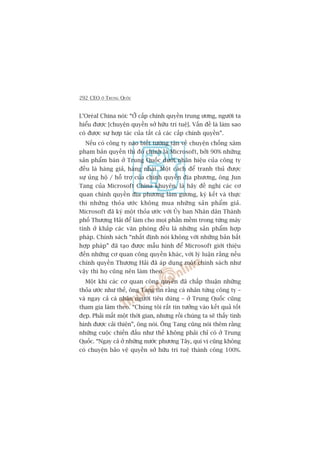292 CEO ÚÃ TRUNG QUÖËC
L’Oreáal China noái: “ÚÃ cêëp chñnh quyïìn trung ûúng, ngûúâi ta
hiïíu àûúåc [chuyïån quyïìn súã hûäu trñ tuïå]. Vêën àïì laâ laâm sao
coá àûúåc sûå húåp taác cuãa têët caã caác cêëp chñnh quyïìn”.
Nïëu coá cöng ty naâo biïët tûúâng têån vïì chuyïån chöëng xêm
phaåm baãn quyïìn thò àoá chñnh laâ Microsoft, búãi 90% nhûäng
saãn phêím baán úã Trung Quöëc dûúái nhaän hiïåu cuãa cöng ty
àïìu laâ haâng giaã, haâng nhaái. Möåt caách àïí tranh thuã àûúåc
sûå uãng höå / höî trúå cuãa chñnh quyïìn àõa phûúng, öng Jun
Tang cuãa Microsoft China khuyïn, laâ haäy àïì nghõ caác cú
quan chñnh quyïìn àõa phûúng laâm gûúng, kyá kïët vaâ thûåc
thi nhûäng thoãa ûúác khöng mua nhûäng saãn phêím giaã.
Microsoft àaä kyá möåt thoãa ûúác vúái UÃy ban Nhên dên Thaânh
phöë Thûúång Haãi àïí laâm cho moåi phêìn mïìm trong tûâng maáy
tñnh úã khùæp caác vùn phoâng àïìu laâ nhûäng saãn phêím húåp
phaáp. Chñnh saách “nhêët àõnh noái khöng vúái nhûäng baãn bêët
húåp phaáp” àaä taåo àûúåc mêîu hònh àïí Microsoft giúái thiïåu
àïën nhûäng cú quan cöng quyïìn khaác, vúái lyá luêån rùçng nïëu
chñnh quyïìn Thûúång Haãi àaä aáp duång möåt chñnh saách nhû
vêåy thò hoå cuäng nïn laâm theo.
Möåt khi caác cú quan cöng quyïìn àaä chêëp thuêån nhûäng
thoãa ûúác nhû thïë, öng Tang tin rùçng caá nhên tûâng cöng ty –
vaâ ngay caã caá nhên ngûúâi tiïu duâng – úã Trung Quöëc cuäng
tham gia laâm theo. “Chuáng töi rêët tin tûúãng vaâo kïët quaã töët
àeåp. Phaãi mêët möåt thúâi gian, nhûng röìi chuáng ta seä thêëy tònh
hònh àûúåc caãi thiïån”, öng noái. Öng Tang cuäng noái thïm rùçng
nhûäng cuöåc chiïën àêëu nhû thïë khöng phaãi chó coá úã Trung
Quöëc. “Ngay caã úã nhûäng nûúác phûúng Têy, quñ võ cuäng khöng
coá chuyïån baão vïå quyïìn súã hûäu trñ tuïå thaânh cöng 100%.
 