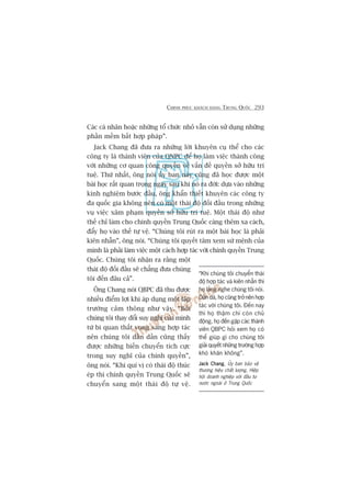 CHINH PHUÅC KHAÁCH HAÂNG TRUNG QUÖËC 293
Caác caá nhên hoùåc nhûäng töí chûác nhoã vêîn coân sûã duång nhûäng
phêìn mïìm bêët húåp phaáp”.
Jack Chang àaä àûa ra nhûäng lúâi khuyïn cuå thïí cho caác
cöng ty laâ thaânh viïn cuãa QNPC àïí hoå laâm viïåc thaânh cöng
vúái nhûäng cú quan cöng quyïìn vïì vêën àïì quyïìn súã hûäu trñ
tuïå. Thûá nhêët, öng noái uãy ban naây cuäng àaä hoåc àûúåc möåt
baâi hoåc rêët quan troång ngay sau khi noá ra àúâi: dûåa vaâo nhûäng
kinh nghiïåm bûúác àêìu, öng khêín thiïët khuyïn caác cöng ty
àa quöëc gia khöng nïn coá möåt thaái àöå àöëi àêìu trong nhûäng
vuå viïåc xêm phaåm quyïìn súã hûäu trñ tuïå. Möåt thaái àöå nhû
thïë chó laâm cho chñnh quyïìn Trung Quöëc caâng thïm xa caách,
àêíy hoå vaâo thïë tûå vïå. “Chuáng töi ruát ra möåt baâi hoåc laâ phaãi
kiïn nhêîn”, öng noái. “Chuáng töi quyïët têm xem sûá mïånh cuãa
mònh laâ phaãi laâm viïåc möåt caách húåp taác vúái chñnh quyïìn Trung
Quöëc. Chuáng töi nhêån ra rùçng möåt
thaái àöå àöëi àêìu seä chùèng àûa chuáng
töi àïën àêu caã”.
Öng Chang noái QBPC àaä thu àûúåc
nhiïìu àiïím lúåi khi aáp duång möåt lêåp
trûúâng caãm thöng nhû vêåy. “Búãi
chuáng töi thay àöíi suy nghô cuãa mònh
tûâ bi quan thêët voång sang húåp taác
nïn chuáng töi dêìn dêìn cuäng thêëy
àûúåc nhûäng biïën chuyïín tñch cûåc
trong suy nghô cuãa chñnh quyïìn”,
öng noái. “Khi quñ võ coá thaái àöå thuác
eáp thò chñnh quyïìn Trung Quöëc seä
chuyïín sang möåt thaái àöå tûå vïå.
“Khi chuáng töi chuyïín thaái
àöå húåp taác vaâ kiïn nhêîn thò
hoå lùæng nghe chuáng töi noái.
Dêìn daâ, hoå cuäng trúã nïn húåp
taác vúái chuáng töi. Àïën nay
thò hoå thêåm chñ coân chuã
àöång, hoå àïën gùåp caác thaânh
viïn QBPC hoãi xem hoå coá
thïí giuáp gò cho chuáng töi
giaãi quyïët nhûäng trûúâng húåp
khoá khùn khöng”.
Jack ChangJack ChangJack ChangJack ChangJack Chang, UÃy ban baão vïå
thûúng hiïåu chêët lûúång, Hiïåp
höåi doanh nghiïåp vúái àêìu tû
nûúác ngoaâi úã Trung Quöëc
 
