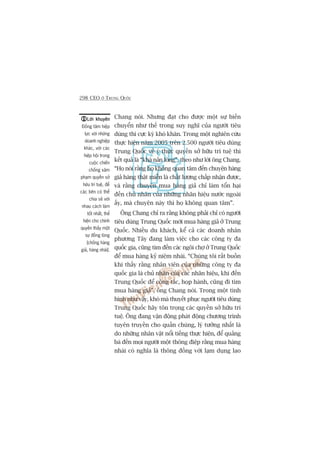 298 CEO ÚÃ TRUNG QUÖËC
Chang noái. Nhûng àaåt cho àûúåc möåt sûå biïën
chuyïín nhû thïë trong suy nghô cuãa ngûúâi tiïu
duâng thò cûåc kyâ khoá khùn. Trong möåt nghiïn cûáu
thûåc hiïån nùm 2005 trïn 2.500 ngûúâi tiïu duâng
Trung Quöëc vïì yá thûác quyïìn súã hûäu trñ tuïå thò
kïët quaã laâ “khaá naãn loâng”, theo nhû lúâi öng Chang.
“Hoå noái rùçng hoå khöng quan têm àïën chuyïån haâng
giaã haâng thêåt miïîn laâ chêët lûúång chêëp nhêån àûúåc,
vaâ rùçng chuyïån mua haâng giaã chó laâm töín haåi
àïën chuã nhên cuãa nhûäng nhaän hiïåu nûúác ngoaâi
êëy, maâ chuyïån naây thò hoå khöng quan têm”.
Öng Chang chó ra rùçng khöng phaãi chó coá ngûúâi
tiïu duâng Trung Quöëc múái mua haâng giaã úã Trung
Quöëc. Nhiïìu du khaách, kïí caã caác doanh nhên
phûúng Têy àang laâm viïåc cho caác cöng ty àa
quöëc gia, cuäng tòm àïën caác ngöi chúå úã Trung Quöëc
àïí mua haâng kyã niïåm nhaái. “Chuáng töi rêët buöìn
khi thêëy rùçng nhên viïn cuãa nhûäng cöng ty àa
quöëc gia laâ chuã nhên cuãa caác nhaän hiïåu, khi àïën
Trung Quöëc àïí cöng taác, hoåp haânh, cuäng ài tòm
mua haâng giaã”, öng Chang noái. Trong möåt tònh
hònh nhû vêåy, khoá maâ thuyïët phuåc ngûúâi tiïu duâng
Trung Quöëc haäy tön troång caác quyïìn súã hûäu trñ
tuïå. Öng àang vêån àöång phaát àöång chûúng trònh
tuyïn truyïìn cho quêìn chuáng, lyá tûúãng nhêët laâ
do nhûäng nhên vêåt nöíi tiïëng thûåc hiïån, àïí quaãng
baá àïën moåi ngûúâi möåt thöng àiïåp rùçng mua haâng
nhaái coá nghôa laâ thöng àöìng vúái laåm duång lao
Lúâi khuyïnLúâi khuyïnLúâi khuyïnLúâi khuyïnLúâi khuyïn
Àöìng têm hiïåp
lûåc vúái nhûäng
doanh nghiïåp
khaác, vúái caác
hiïåp höåi trong
cuöåc chiïën
chöëng xêm
phaåm quyïìn súã
hûäu trñ tuïå, àïí
caác bïn coá thïí
chia seã vúái
nhau caách laâm
töët nhêët, thïí
hiïån cho chñnh
quyïìn thêëy möåt
sûå àöìng loâng
[chöëng haâng
giaã, haâng nhaái].
 
