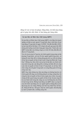 CHINH PHUÅC KHAÁCH HAÂNG TRUNG QUÖËC 299
àöång treã em vaâ boån töåi phaåm. Àùçng khaác, tûâ chöëi mua haâng
giaã seä giuáp tiïu diïåt àûúåc tïå laâm haâng giaã, haâng nhaái.
UÃy ban Baão vïå Nhaän hiïåu Chêët lûúång (QBPC)UÃy ban Baão vïå Nhaän hiïåu Chêët lûúång (QBPC)UÃy ban Baão vïå Nhaän hiïåu Chêët lûúång (QBPC)UÃy ban Baão vïå Nhaän hiïåu Chêët lûúång (QBPC)UÃy ban Baão vïå Nhaän hiïåu Chêët lûúång (QBPC)
UÃy ban Baão vïå Nhaän hiïåu Chêët lûúång (QBPC) cuãa Hiïåp höåi doanh
nghiïåp vúái àêìu tû nûúác ngoaâi úã Trung Quöëc àûúåc chñnh thûác ài vaâo
hoaåt àöång úã Trung Quöëc tûâ ngaây 2-3-2000. Tñnh àïën thúâi àiïím 2005,
uãy ban naây àaä thu huát àûúåc 120 cöng ty àa quöëc gia quan têm àïën
nhûäng aãnh hûúãng cuãa tïå laâm haâng giaã, haâng nhaái. Thaânh viïn cuãa
QBPC laâ àaåi diïån cuãa nhûäng cöng ty coá trïn 40 triïåu àöla Myä vöën
àêìu tû úã Trung Quöëc.
Tön chó cuãa uãy ban laâ “húåp taác vúái chñnh quyïìn trung ûúng vaâ àõa
phûúng Trung Quöëc, vúái caác töí chûác ngaânh nghïì trong nûúác, vaâ
nhûäng töí chûác khaác àïí coá nhûäng àoáng goáp tñch cûåc àöëi vúái nhûäng
nöî lûåc baão vïå quyïìn súã hûäu trñ tuïå úã nûúác Cöång hoâa Nhên dên Trung
Hoa”. Nhûäng muåc tiïu chñnh cuãa uãy ban laâ àaåi diïån caác thaânh viïn
cuãa mònh trong viïåc vêån àöång àïí coá nhûäng caãi thiïån àöëi vúái cöng
cuöåc baão vïå quyïìn súã hûäu trñ tuïå úã Trung Quöëc vaâ seä thûåc hiïån
chûác nùng cêìu nöëi giûäa Trung Quöëc vaâ cöång àöìng quöëc tïë trong
cöng cuöåc naây.
QBPC thûåc hiïån nhûäng muåc tiïu naây bùçng con àûúâng húåp taác vúái
chñnh quyïìn àïí nêng cao hïå thöëng phaáp lyá vaâ tùng cûúâng thûåc thi
cöng taác baão vïå quyïìn súã hûäu trñ tuïå vaâ giaáo duåc yá thûác cuãa quêìn
chuáng vïì têìm quan troång cuãa quyïìn súã hûäu trñ tuïå. UÃy ban cuäng höî
trúå caác thaânh viïn trong viïåc nêng cao caác hïå thöëng baão vïå súã hûäu
trñ tuïå trong nöåi böå. Nhûäng hoaåt àöång cuãa QBPC àûúåc sûå uãng höå
cuãa chñn nhoám vêån àöång cho caác ngaânh nghïì vaâ nhûäng tiïíu uãy ban
têåp trung vaâo caác maãng: Nhûäng caách laâm hay nhêët/Thûåc thi thûåc
tïë, Thöng tin liïn laåc, Haãi quan, Húåp taác chñnh quyïìn, Vêën àïì phaáp
lyá, Dõch vuå thaânh viïn, vaâ Bùçng saáng chïë.
 