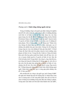 300 CEO ÚÃ TRUNG QUÖËC
Phûúng caách 3: Daânh riïng nhûäng nguöìn nöåi lûåcDaânh riïng nhûäng nguöìn nöåi lûåcDaânh riïng nhûäng nguöìn nöåi lûåcDaânh riïng nhûäng nguöìn nöåi lûåcDaânh riïng nhûäng nguöìn nöåi lûåc
Trong söë nhûäng cöng ty àa quöëc gia àûúåc chuáng töi nghiïn
cûáu àïí viïët cuöën saách naây, möîi cöng ty àïìu coá nhûäng phûúng
caách baão vïå súã hûäu trñ tuïå nöåi böå khaác nhau tuây vaâo têìm
quan troång cuãa vêën àïì àöëi vúái nhûäng hoaåt àöång cuãa hoå. British
Petroleum China coá töí chûác möåt “nhoám an ninh” chuyïn traách
vïì quyïìn súã hûäu trñ tuïå àïí àiïìu tra vaâ baáo caáo vïì nhûäng keã
xêm phaåm. Tiïën sô Gary Dirks cuãa BP China noái: “Nhên viïn
cuãa chuáng töi àûúåc àaâo taåo àïí coá yá thûác caãnh giaác cao vïì
nhûäng saãn phêím laâm giaã, laâm nhaái. Chuáng töi rêët hùng haái
trong cöng taác truy tòm nhûäng keã laâm giaã, laâm nhaái”. L’Oreáal
China àaä thuï hùèn möåt böå phêån chuyïn traách nhûäng xêm
phaåm súã hûäu trñ tuïå. Trong khi àoá, Unilever China àaä daânh
hùèn möåt tiïíu ban göìm mûúâi hai thaânh viïn àïí laâm viïåc vúái
caác cú quan chñnh quyïìn vïì quyïìn súã hûäu trñ tuïå. Mùåc duâ
Chuã tõch phuå traách Trung Quöëc cuãa cöng ty, öng Alan Brown,
noái rùçng múã röång hïå thöëng baán leã thöng qua caác siïu thõ vaâ
àaåi siïu thõ àaä giuáp laâm giaãm caác vi phaåm súã hûäu trñ tuïå,
nhûng vêën àïì naây vêîn chûa thïí giaãi quyïët xong. Öng tuyïn
böë: “Chöëng haâng giaã, haâng nhaái laâ möåt trêån chiïën khöng ngúi
nghó. Nhaän hiïåu caâng lúán, quñ võ caâng gùåp phaãi nhûäng vêën
àïì vïì baãn quyïìn”.
Àöëi vúái hêìu hïët caác cöng ty àa quöëc gia, Jack Chang úã QBPC
àïì nghõ nïn thaânh lêåp möåt hïå thöëng baão vïå nhaän hiïåu toaân
cêìu coá chung möåt cú chïë cuâng àiïìu phöëi, theo àoá caác bïn seä
chia seã thöng tin tûâ nhûäng trung têm àêìu naäo chöëng vi phaåm.
Trong möåt cuöåc khaão saát trïn möåt trùm thaânh viïn cuãa QBPC,
 