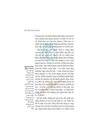 302 CEO ÚÃ TRUNG QUÖËC
Trung Quöëc cêìn phaãi thöëng nhêët àûúåc möåt quyïët
têm chöëng xêm phaåm quyïìn súã hûäu trñ tuïå tûâ
caác laänh àaåo cao cêëp cuãa cöng ty. Àiïìu naây coá
nghôa laâ hoå phaãi daânh thúâi gian àïí baân chuyïån
trûåc tiïëp vúái caác cêëp chñnh quyïìn vïì vêën àïì naây.
Nhaâ laänh àaåo cao nhêët cöng ty cuäng phaãi
truyïìn àaåt àûúåc möåt yá thûác khêín cêëp àöëi vúái
vêën àïì cho toaân thïí cöng ty àïí caác nhên viïn
àûúåc khuyïën khñch haäy haânh àöång nhû laâ nhûäng
tai mùæt cuãa cöng ty, baáo caáo nhûäng vuå viïåc xêm
phaåm quyïìn súã hûäu trñ tuïå bêët cûá khi naâo phaát
hiïån àûúåc. Möåt chiïën thuêåt nûäa laâ khuyïën khñch
toaân böå chuöîi cung ûáng – caác nhaâ cung ûáng
thûúång cuäng nhû haå lûu – cuâng tham gia phaát
hiïån nhûäng vuå viïåc xêm phaåm quyïìn súã hûäu
trñ tuïå. Nhiïìu ngûúâi trong söë nhûäng ngûúâi àûúåc
chuáng töi phoãng vêën àaä nhêën maånh rùçng cöng
ty phaãi xêy dûång möåt qui chïë nhûäng haânh xûã
àaåo àûác liïn quan àïën baão vïå quyïìn súã hûäu trñ
tuïå – töí chûác caác lúáp têåp huêën vïì àaåo àûác cho
têët caã nhên viïn vaâ nhaâ cung ûáng – vaâ phaãi tiïën
haânh xûã phaåt khi nhûäng qui àõnh àaåo àûác êëy
bõ vi phaåm.
Àïí bùæt àûúåc nhûäng keã giaã maåo cêìn phaãi thu
thêåp chûáng cûá, röìi sau àoá húåp taác vúái caãnh saát
àïí töí chûác truy bùæt. Àiïìu àùåc biïåt àaáng lo, öng
Chang noái, laâ möåt xu hûúáng múái: boån laâm haâng
giaã, haâng nhaái àang xêm nhêåp vaâo chuöîi cung
Lúâi khuyïnLúâi khuyïnLúâi khuyïnLúâi khuyïnLúâi khuyïn
Caác laänh àaåo
cöng ty cêìn
phaãi àñch thên
laâm cho nhên
viïn vaâ chñnh
quyïìn thêëy
àûúåc têìm quan
troång cuãa viïåc
baão vïå súã hûäu
trñ tuïå. Haäy tiïën
haânh kiïím toaán
súã hûäu trñ tuïå
trong toaân böå
cöng ty àïí xaác
àõnh nhûäng
maãng yïëu, dïî
bõ têën cöng
nhêët.
 