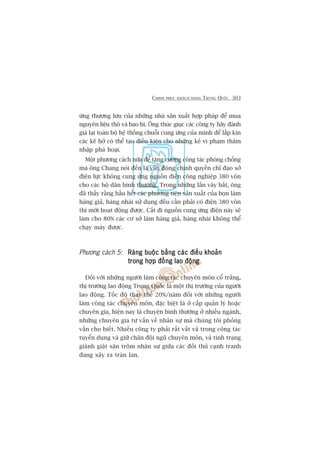 CHINH PHUÅC KHAÁCH HAÂNG TRUNG QUÖËC 303
ûáng thûúång lûu cuãa nhûäng nhaâ saãn xuêët húåp phaáp àïí mua
nguyïn liïåu thö vaâ bao bò. Öng thuác giuåc caác cöng ty haäy àaánh
giaá laåi toaân böå hïå thöëng chuöîi cung ûáng cuãa mònh àïí lêëp kñn
caác keä húã coá thïí taåo àiïìu kiïån cho nhûäng keã vi phaåm thêm
nhêåp phaá hoaåi.
Möåt phûúng caách nûäa àïí tùng cûúâng cöng taác phoâng chöëng
maâ öng Chang noái àïën laâ vêån àöång chñnh quyïìn chó àaåo súã
àiïån lûåc khöng cung ûáng nguöìn àiïån cöng nghiïåp 380 vön
cho caác höå dên bònh thûúâng. Trong nhûäng lêìn vêy bùæt, öng
àaä thêëy rùçng hêìu hïët caác phûúng tiïån saãn xuêët cuãa boån laâm
haâng giaã, haâng nhaái sûã duång àïìu cêìn phaãi coá àiïån 380 vön
thò múái hoaåt àöång àûúåc. Cùæt ài nguöìn cung ûáng àiïån naây seä
laâm cho 80% caác cú súã laâm haâng giaã, haâng nhaái khöng thïí
chaåy maáy àûúåc.
Phûúng caách 5: Raâng buöåc bùçng caác àiïìu khoaãnRaâng buöåc bùçng caác àiïìu khoaãnRaâng buöåc bùçng caác àiïìu khoaãnRaâng buöåc bùçng caác àiïìu khoaãnRaâng buöåc bùçng caác àiïìu khoaãn
trong húåp àöìng lao àöångtrong húåp àöìng lao àöångtrong húåp àöìng lao àöångtrong húåp àöìng lao àöångtrong húåp àöìng lao àöång
Àöëi vúái nhûäng ngûúâi laâm cöng taác chuyïn mön cöí trùæng,
thõ trûúâng lao àöång Trung Quöëc laâ möåt thõ trûúâng cuãa ngûúâi
lao àöång. Töëc àöå thay thïë 20%/nùm àöëi vúái nhûäng ngûúâi
laâm cöng taác chuyïn mön, àùåc biïåt laâ úã cêëp quaãn lyá hoùåc
chuyïn gia, hiïån nay laâ chuyïån bònh thûúâng úã nhiïìu ngaânh,
nhûäng chuyïn gia tû vêën vïì nhên sûå maâ chuáng töi phoãng
vêën cho biïët. Nhiïìu cöng ty phaãi rêët vêët vaã trong cöng taác
tuyïín duång vaâ giûä chên àöåi nguä chuyïn mön, vaâ tònh traång
giaânh giêåt sùn tröåm nhên sûå giûäa caác àöëi thuã caånh tranh
àang xaãy ra traân lan.
 