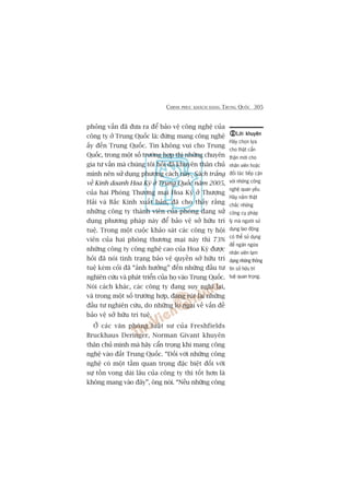 CHINH PHUÅC KHAÁCH HAÂNG TRUNG QUÖËC 305
phoãng vêën àaä àûa ra àïí baão vïå cöng nghïå cuãa
cöng ty úã Trung Quöëc laâ: àûâng mang cöng nghïå
êëy àïën Trung Quöëc. Tin khöng vui cho Trung
Quöëc, trong möåt söë trûúâng húåp thò nhûäng chuyïn
gia tû vêën maâ chuáng töi hoãi àaä khuyïn thên chuã
mònh nïn sûã duång phûúng caách naây. Saách trùæng
vïì Kinh doanh Hoa Kyâ úã Trung Quöëc nùm 2005,
cuãa hai Phoâng Thûúng maåi Hoa Kyâ úã Thûúång
Haãi vaâ Bùæc Kinh xuêët baãn, àaä cho thêëy rùçng
nhûäng cöng ty thaânh viïn cuãa phoâng àang sûã
duång phûúng phaáp naây àïí baão vïå súã hûäu trñ
tuïå. Trong möåt cuöåc khaão saát caác cöng ty höåi
viïn cuãa hai phoâng thûúng maåi naây thò 73%
nhûäng cöng ty cöng nghïå cao cuãa Hoa Kyâ àûúåc
hoãi àaä noái tònh traång baão vïå quyïìn súã hûäu trñ
tuïå keám coãi àaä “aãnh hûúãng” àïën nhûäng àêìu tû
nghiïn cûáu vaâ phaát triïín cuãa hoå vaâo Trung Quöëc.
Noái caách khaác, caác cöng ty àang suy nghô laåi,
vaâ trong möåt söë trûúâng húåp, àang ruát laåi nhûäng
àêìu tû nghiïn cûáu, do nhûäng lo ngaåi vïì vêën àïì
baão vïå súã hûäu trñ tuïå.
ÚÃ caác vùn phoâng luêåt sû cuãa Freshfields
Bruckhaus Deringer, Norman Givant khuyïn
thên chuã mònh maâ haäy cêín troång khi mang cöng
nghïå vaâo àêët Trung Quöëc. “Àöëi vúái nhûäng cöng
nghïå coá möåt têìm quan troång àùåc biïåt àöëi vúái
sûå töìn vong daâi lêu cuãa cöng ty thò töët hún laâ
khöng mang vaâo àêy”, öng noái. “Nïëu nhûäng cöng
Lúâi khuyïnLúâi khuyïnLúâi khuyïnLúâi khuyïnLúâi khuyïn
Haäy choån lûåa
cho thêåt cêín
thêån múái cho
nhên viïn hoùåc
àöëi taác tiïëp cêån
vúái nhûäng cöng
nghïå quan yïëu.
Haäy nùæm thêåt
chùæc nhûäng
cöng cuå phaáp
lyá maâ ngûúâi sûã
duång lao àöång
coá thïí sûã duång
àïí ngùn ngûâa
nhên viïn laåm
duång nhûäng thöng
tin súã hûäu trñ
tuïå quan troång.
 