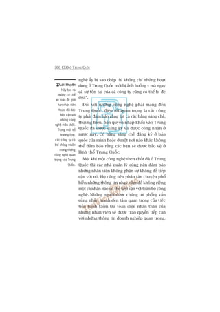 306 CEO ÚÃ TRUNG QUÖËC
Lúâi khuyïnLúâi khuyïnLúâi khuyïnLúâi khuyïnLúâi khuyïn
Haäy taåo ra
nhûäng cú chïë
an toaân àïí giúái
haån nhên viïn
hoùåc àöëi taác
tiïëp cêån vúái
nhûäng cöng
nghïå mêëu chöët.
Trong möåt söë
trûúâng húåp,
caác cöng ty coá
thïí khöng muöën
mang nhûäng
cöng nghïå quan
troång vaâo Trung
Quöëc.
nghïå êëy bõ sao cheáp thò khöng chó nhûäng hoaåt
àöång úã Trung Quöëc múái bõ aãnh hûúãng – maâ ngay
caã sûå töìn taåi cuãa caã cöng ty cuäng coá thïí bõ àe
doåa”.
Àöëi vúái nhûäng cöng nghïå phaãi mang àïën
Trung Quöëc, àiïìu töëi quan troång laâ caác cöng
ty phaãi àaãm baão rùçng têët caã caác bùçng saáng chïë,
thûúng hiïåu, baãn quyïìn nhêåp khêíu vaâo Trung
Quöëc àaä àûúåc àùng kyá vaâ àûúåc cöng nhêån úã
nûúác naây. Coá bùçng saáng chïë àùng kyá úã baãn
quöëc cuãa mònh hoùåc úã möåt núi naâo khaác khöng
thïí àaãm baão rùçng caác baån seä àûúåc baão vïå úã
laänh thöí Trung Quöëc.
Möåt khi möåt cöng nghïå then chöët àaä úã Trung
Quöëc thò caác nhaâ quaãn lyá cuäng nïn àaãm baão
nhûäng nhên viïn khöng phêån sûå khöng dïî tiïëp
cêån vúái noá. Hoå cuäng nïn phên taán chuyïån phöí
biïën nhûäng thöng tin nhaåy caãm àïí khöng riïng
möåt caá nhên naâo coá thïí tiïëp cêån vúái toaân böå cöng
nghïå. Nhûäng ngûúâi àûúåc chuáng töi phoãng vêën
cuäng nhêën maånh àïën têìm quan troång cuãa viïåc
tiïën haânh kiïím tra toaân diïån nhên thên cuãa
nhûäng nhên viïn seä àûúåc trao quyïìn tiïëp cêån
vúái nhûäng thöng tin doanh nghiïåp quan troång.
 