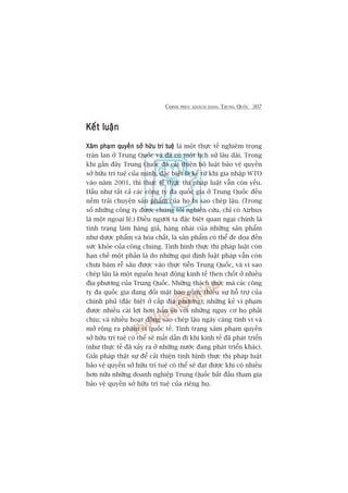 CHINH PHUÅC KHAÁCH HAÂNG TRUNG QUÖËC 307
Kïët luêånKïët luêånKïët luêånKïët luêånKïët luêån
Xêm phaåm quyïìn súã hûäu trñ tuïåXêm phaåm quyïìn súã hûäu trñ tuïåXêm phaåm quyïìn súã hûäu trñ tuïåXêm phaåm quyïìn súã hûäu trñ tuïåXêm phaåm quyïìn súã hûäu trñ tuïå laâ möåt thûåc tïë nghiïm troång
traân lan úã Trung Quöëc vaâ àaä coá möåt lõch sûã lêu daâi. Trong
khi gêìn àêy Trung Quöëc àaä caãi thiïån böå luêåt baão vïå quyïìn
súã hûäu trñ tuïå cuãa mònh, àùåc biïåt laâ kïí tûâ khi gia nhêåp WTO
vaâo nùm 2001, thò thûåc tïë thûåc thi phaáp luêåt vêîn coân yïëu.
Hêìu nhû têët caã caác cöng ty àa quöëc gia úã Trung Quöëc àïìu
nïëm traãi chuyïån saãn phêím cuãa hoå bõ sao cheáp lêåu. (Trong
söë nhûäng cöng ty àûúåc chuáng töi nghiïn cûáu, chó coá Airbus
laâ möåt ngoaåi lïå.) Àiïìu ngûúâi ta àùåc biïåt quan ngaåi chñnh laâ
tònh traång laâm haâng giaã, haâng nhaái cuãa nhûäng saãn phêím
nhû dûúåc phêím vaâ hoáa chêët, laâ saãn phêím coá thïí àe doåa àïën
sûác khoãe cuãa cöng chuáng. Tònh hònh thûåc thi phaáp luêåt coân
haån chïë möåt phêìn laâ do nhûäng qui àõnh luêåt phaáp vêîn coân
chûa baám rïî sêu àûúåc vaâo thûåc tiïîn Trung Quöëc, vaâ vò sao
cheáp lêåu laâ möåt nguöìn hoaåt àöång kinh tïë then chöët úã nhiïìu
àõa phûúng cuãa Trung Quöëc. Nhûäng thaách thûác maâ caác cöng
ty àa quöëc gia àang àöëi mùåt bao göìm: thiïëu sûå höî trúå cuãa
chñnh phuã (àùåc biïåt úã cêëp àõa phûúng); nhûäng keã vi phaåm
àûúåc nhiïìu caái lúåi hún hùèn so vúái nhûäng nguy cú hoå phaãi
chõu; vaâ nhiïìu hoaåt àöång sao cheáp lêåu ngaây caâng tinh vi vaâ
múã röång ra phaåm vi quöëc tïë. Tònh traång xêm phaåm quyïìn
súã hûäu trñ tuïå coá thïí seä mêët dêìn ài khi kinh tïë àaä phaát triïín
(nhû thûåc tïë àaä xaãy ra úã nhûäng nûúác àang phaát triïín khaác).
Giaãi phaáp thêåt sûå àïí caãi thiïån tònh hònh thûåc thi phaáp luêåt
baão vïå quyïìn súã hûäu trñ tuïå coá thïí seä àaåt àûúåc khi coá nhiïìu
hún nûäa nhûäng doanh nghiïåp Trung Quöëc bùæt àêìu tham gia
baão vïå quyïìn súã hûäu trñ tuïå cuãa riïng hoå.
 