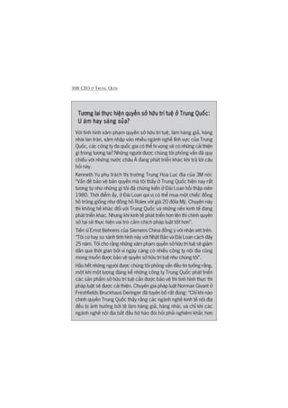 308 CEO ÚÃ TRUNG QUÖËC
Tûúng lai thûåc hiïån quyïìn súã hûäu trñ tuïå úã Trung Quöëc:Tûúng lai thûåc hiïån quyïìn súã hûäu trñ tuïå úã Trung Quöëc:Tûúng lai thûåc hiïån quyïìn súã hûäu trñ tuïå úã Trung Quöëc:Tûúng lai thûåc hiïån quyïìn súã hûäu trñ tuïå úã Trung Quöëc:Tûúng lai thûåc hiïån quyïìn súã hûäu trñ tuïå úã Trung Quöëc:
U aám hay saáng suãa?U aám hay saáng suãa?U aám hay saáng suãa?U aám hay saáng suãa?U aám hay saáng suãa?
Vúái tònh hònh xêm phaåm quyïìn súã hûäu trñ tuïå, laâm haâng giaã, haâng
nhaái lan traân, xêm nhêåp vaâo nhiïìu ngaânh nghïì lônh vûåc cuãa Trung
Quöëc, caác cöng ty àa quöëc gia coá thïí hi voång seä coá nhûäng caãi thiïån
gò trong tûúng lai? Nhûäng ngûúâi àûúåc chuáng töi phoãng vêën àaä quy
chiïëu vúái nhûäng nûúác chêu AÁ àang phaát triïín khaác khi traã lúâi cêu
hoãi naây.
Kenneth Yu phuå traách thõ trûúâng Trung Hoa Luåc àõa cuãa 3M noái:
“Vêën àïì baão vïå baãn quyïìn maâ töi thêëy úã Trung Quöëc hiïån nay rêët
tûúng tûå nhû nhûäng gò töi àaä chûáng kiïën úã Àaâi Loan höìi thêåp niïn
1980. Thúâi àiïím êëy, úã Àaâi Loan quñ võ coá thïí mua möåt chiïëc àöìng
höì tröng giöëng nhû àöìng höì Rolex vúái giaá 20 àöla Myä. Chuyïån naây
thò khöng hïì khaác àöëi vúái Trung Quöëc vaâ nhûäng nïìn kinh tïë àang
phaát triïín khaác. Nhûng khi kinh tïë phaát triïín hún lïn thò chñnh quyïìn
súã taåi seä thûåc hiïån vai troâ cêìm chõch phaáp luêåt töët hún”.
Tiïën sô Ernst Behrens cuãa Siemens China àöìng yá vúái nhêån xeát trïn.
“Töi cûá hay so saánh tònh hònh naây vúái Nhêåt Baãn vaâ Àaâi Loan caách àêy
25 nùm. Töi cho rùçng nhûäng xêm phaåm quyïìn súã hûäu trñ tuïå seä giaãm
dêìn qua thúâi gian búãi vò ngaây caâng coá nhiïìu cöng ty nöåi àõa cuäng
mong muöën àûúåc baão vïå quyïìn súã hûäu trñ tuïå nhû chuáng töi”.
Hêìu hïët nhûäng ngûúâi àûúåc chuáng töi phoãng vêën àïìu tin tûúãng rùçng,
möåt khi möåt lûúång àaáng kïí nhûäng cöng ty Trung Quöëc phaát triïín
caác saãn phêím súã hûäu trñ tuïå cêìn àûúåc baão vïå thò tònh hònh thûåc thi
phaáp luêåt seä àûúåc caãi thiïån. Chuyïn gia phaáp luêåt Norman Givant úã
Freshfields Bruckhaus Deringer àaä tuyïn böë rêët àuáng: “Chó khi naâo
chñnh quyïìn Trung Quöëc thêëy rùçng caác ngaânh nghïì kinh tïë nöåi àõa
àïìu bõ aãnh hûúãng búãi tïå laâm haâng giaã, haâng nhaái, vaâ chó khi caác
ngaânh nghïì nöåi àõa bùæt àêìu hö haâo àoâi hoãi phaãi nghiïm khùæc hún
 