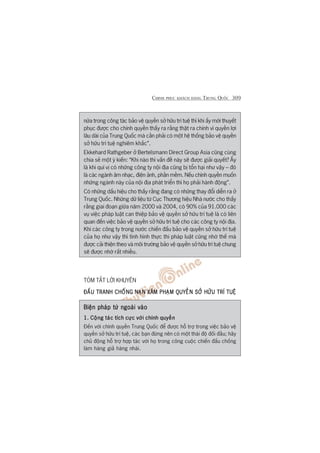 CHINH PHUÅC KHAÁCH HAÂNG TRUNG QUÖËC 309
nûäa trong cöng taác baão vïå quyïìn súã hûäu trñ tuïå thò khi êëy múái thuyïët
phuåc àûúåc cho chñnh quyïìn thêëy ra rùçng thêåt ra chñnh vò quyïìn lúåi
lêu daâi cuãa Trung Quöëc maâ cêìn phaãi coá möåt hïå thöëng baão vïå quyïìn
súã hûäu trñ tuïå nghiïm khùæc”.
Ekkehard Rathgeber úã Bertelsmann Direct Group Asia cuäng cuâng
chia seã möåt yá kiïën: “Khi naâo thò vêën àïì naây seä àûúåc giaãi quyïët? ÊËy
laâ khi quñ võ coá nhûäng cöng ty nöåi àõa cuäng bõ töín haåi nhû vêåy – àoá
laâ caác ngaânh êm nhaåc, àiïån aãnh, phêìn mïìm. Nïëu chñnh quyïìn muöën
nhûäng ngaânh naây cuãa nöåi àõa phaát triïín thò hoå phaãi haânh àöång”.
Coá nhûäng dêëu hiïåu cho thêëy rùçng àang coá nhûäng thay àöíi diïîn ra úã
Trung Quöëc. Nhûäng dûä liïåu tûâ Cuåc Thûúng hiïåu Nhaâ nûúác cho thêëy
rùçng giai àoaån giûäa nùm 2000 vaâ 2004, coá 90% cuãa 91.000 caác
vuå viïåc phaáp luêåt can thiïåp baão vïå quyïìn súã hûäu trñ tuïå laâ coá liïn
quan àïën viïåc baão vïå quyïìn súã hûäu trñ tuïå cho caác cöng ty nöåi àõa.
Khi caác cöng ty trong nûúác chiïën àêëu baão vïå quyïìn súã hûäu trñ tuïå
cuãa hoå nhû vêåy thò tònh hònh thûåc thi phaáp luêåt cuäng nhúâ thïë maâ
àûúåc caãi thiïån theo vaâ möi trûúâng baão vïå quyïìn súã hûäu trñ tuïå chung
seä àûúåc nhúâ rêët nhiïìu.
TOÁM TÙÆT LÚÂI KHUYÏN
ÀÊËU TRANH CHÖËNGÀÊËU TRANH CHÖËNGÀÊËU TRANH CHÖËNGÀÊËU TRANH CHÖËNGÀÊËU TRANH CHÖËNG NAÅNNAÅNNAÅNNAÅNNAÅN XÊM PHAÅM QUYÏÌN SÚÃ HÛÄU TRÑ TUÏåXÊM PHAÅM QUYÏÌN SÚÃ HÛÄU TRÑ TUÏåXÊM PHAÅM QUYÏÌN SÚÃ HÛÄU TRÑ TUÏåXÊM PHAÅM QUYÏÌN SÚÃ HÛÄU TRÑ TUÏåXÊM PHAÅM QUYÏÌN SÚÃ HÛÄU TRÑ TUÏå
Biïån phaáp tûâ ngoaâi vaâoBiïån phaáp tûâ ngoaâi vaâoBiïån phaáp tûâ ngoaâi vaâoBiïån phaáp tûâ ngoaâi vaâoBiïån phaáp tûâ ngoaâi vaâo
1. Cöång taác tñch cûåc vúái chñnh quyïìn1. Cöång taác tñch cûåc vúái chñnh quyïìn1. Cöång taác tñch cûåc vúái chñnh quyïìn1. Cöång taác tñch cûåc vúái chñnh quyïìn1. Cöång taác tñch cûåc vúái chñnh quyïìn
Àïën vúái chñnh quyïìn Trung Quöëc àïí àûúåc höî trúå trong viïåc baão vïå
quyïìn súã hûäu trñ tuïå, caác baån àûâng nïn coá möåt thaái àöå àöëi àêìu; haäy
chuã àöång höî trúå húåp taác vúái hoå trong cöng cuöåc chiïën àêëu chöëng
laâm haâng giaã haâng nhaái.
 