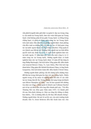 CHINH PHUÅC KHAÁCH HAÂNG TRUNG QUÖËC 31
vêën phaãi laâ ngûúâi nùæm giûä chûác vuå quaãn lyá cêëp cao trong cöng
ty cuãa mònh taåi Trung Quöëc, laâm viïåc toaân thúâi gian taåi Trung
Quöëc (chûá khöng phaãi ài laåi giûäa Trung Quöëc vaâ Höìng Köng
chùèng haån), vaâ phaãi coá thêm niïn cöng taác taåi Trung Quöëc
trïn möåt nùm. Hêìu nhû têët caã nhûäng ngûúâi àûúåc choån phoãng
vêën àïìu vûúåt xa nhûäng tiïu chñ naây. Kyã luåc vïì thúâi gian cöng
taác taåi nûúác ngoaâi thuöåc vïì öng Volmar Ruebel, Töíng quaãn lyá
caác khaách saån Hilton taåi Thûúång Haãi, ngûúâi maâ taåi thúâi àiïím
quyïín saách naây àûúåc in ra coá 41 nùm kinh nghiïåm laâm viïåc
taåi nûúác ngoaâi, 37 nùm laâm viïåc suöët cho möåt cöng ty vaâ 11
nùm cöng taác taåi Trung Quöëc. Nhûäng ngûúâi khaác coá kinh
nghiïåm laâm viïåc taåi Trung Quöëc àûúåc 10 nùm àïí lêån lûng laâ
öng Philip Murtaugh, Chuã tõch kiïm Töíng giaám àöëc àiïìu haânh
cuãa General Motors China, Ts. Gary Dirks, Phoá Chuã tõch têåp
àoaân kiïm Töíng giaám àöëc British Petroleum China, vaâ öng Paolo
Gasparrin, Chuã tõch kiïm Giaám àöëc àiïìu haânh L’Oreáal China.
Nhûäng ngûúâi àûúåc phoãng vêën àaä chûáng kiïën nhûäng thay
àöíi lúán lao trong thúâi gian hoå laâm viïåc taåi Trung Quöëc. Nhiïìu
ngûúâi trong söë hoå miïu taã nhûäng biïën àöíi lúán vïì vêåt chêët
taåi caác trung têm àö thõ. Trong phoâng chúâ sang troång taåi khaách
saån Hilton Shanghai 42 têìng – nay bõ bao quanh búãi nhûäng
toâa nhaâ cao têìng – Töíng quaãn lyá khaách saån Volkmar Ruebel
mö taã laåi caái àïm àêìu tiïn öng àïën thaânh phöë naây. “Töi àïën
Thûúång Haãi vaâo àïm giao thûâa nùm 1995. Caã thaânh phöë
töëi om. Àeân àuöëc khöng coá. Nhaâ cao têìng thò chùèng coá àûúåc
bao nhiïu... Têët caã nhûäng àiïìu êëy àaä thay àöíi nhanh choáng”.
Nhûäng ngûúâi khaác thò mö taã sûå löåt xaác cuãa möi trûúâng kinh
doanh. Khi Ts. Ernst Behrens àïën Bùæc Kinh laâm viïåc cho
 