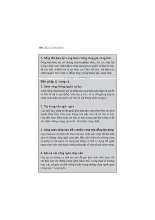 310 CEO ÚÃ TRUNG QUÖËC
2. Àöìng têm hiïåp lûåc cuâng nhau chöëng haâng giaã, haâng nhaái2. Àöìng têm hiïåp lûåc cuâng nhau chöëng haâng giaã, haâng nhaái2. Àöìng têm hiïåp lûåc cuâng nhau chöëng haâng giaã, haâng nhaái2. Àöìng têm hiïåp lûåc cuâng nhau chöëng haâng giaã, haâng nhaái2. Àöìng têm hiïåp lûåc cuâng nhau chöëng haâng giaã, haâng nhaái
Àöìng têm hiïåp lûåc vúái nhûäng doanh nghiïåp khaác, vúái caác hiïåp höåi
trong cöng cuöåc chiïën àêëu chöëng xêm phaåm quyïìn súã hûäu trñ tuïå,
àïí caác bïn coá thïí chia seã vúái nhau caách laâm töët nhêët, thïí hiïån cho
chñnh quyïìn thêëy möåt sûå àöìng loâng chöëng haâng giaã, haâng nhaái.
Biïån phaáp tûâ trong raBiïån phaáp tûâ trong raBiïån phaáp tûâ trong raBiïån phaáp tûâ trong raBiïån phaáp tûâ trong ra
1. Daânh riïng nhûäng nguöìn nöåi lûåc1. Daânh riïng nhûäng nguöìn nöåi lûåc1. Daânh riïng nhûäng nguöìn nöåi lûåc1. Daânh riïng nhûäng nguöìn nöåi lûåc1. Daânh riïng nhûäng nguöìn nöåi lûåc
Daânh riïng möåt nguöìn lûåc vaâ nhên sûå cho cöng cuöåc baão vïå quyïìn
súã hûäu trñ tuïå trong nöåi böå. Giaáo duåc yá thûác vaâ sûå àöìng loâng uãng höå
cöng cuöåc baão vïå quyïìn súã hûäu trñ tuïå trong khùæp cöng ty.
2. Têåp trung vaâo ngùn ngûâa2. Têåp trung vaâo ngùn ngûâa2. Têåp trung vaâo ngùn ngûâa2. Têåp trung vaâo ngùn ngûâa2. Têåp trung vaâo ngùn ngûâa
Caác laänh àaåo cöng ty cêìn phaãi àñch thên laâm cho nhên viïn vaâ chñnh
quyïìn thêëy àûúåc têìm quan troång cuãa viïåc baão vïå súã hûäu trñ tuïå.
Haäy tiïën haânh kiïím toaán súã hûäu trñ tuïå trong toaân böå cöng ty àïí
xaác àõnh nhûäng maãng yïëu nhêët, dïî bõ têën cöng nhêët.
3. Raâng buöåc bùçng caác àiïìu khoaãn trong húåp àöìng lao àöång3. Raâng buöåc bùçng caác àiïìu khoaãn trong húåp àöìng lao àöång3. Raâng buöåc bùçng caác àiïìu khoaãn trong húåp àöìng lao àöång3. Raâng buöåc bùçng caác àiïìu khoaãn trong húåp àöìng lao àöång3. Raâng buöåc bùçng caác àiïìu khoaãn trong húåp àöìng lao àöång
Haäy choån lûåa cho thêåt cêín thêån múái cho nhên viïn hoùåc àöëi taác tiïëp
cêån vúái nhûäng cöng nghïå quan yïëu. Haäy nùæm thêåt chùæc nhûäng cöng
cuå phaáp lyá maâ ngûúâi sûã duång lao àöång coá thïí sûã duång àïí ngùn
ngûâa nhên viïn laåm duång nhûäng thöng tin súã hûäu trñ tuïå quan troång.
4. Baão vïå caác cöng nghïå nhaåy caãm4. Baão vïå caác cöng nghïå nhaåy caãm4. Baão vïå caác cöng nghïå nhaåy caãm4. Baão vïå caác cöng nghïå nhaåy caãm4. Baão vïå caác cöng nghïå nhaåy caãm
Haäy taåo ra nhûäng cú chïë an toaân àïí giúái haån nhên viïn hoùåc àöëi
taác tiïëp cêån vúái nhûäng cöng nghïå mêëu chöët. Trong möåt söë trûúâng
húåp, caác cöng ty coá thïí khöng muöën mang nhûäng cöng nghïå quan
troång vaâo Trung Quöëc.
 