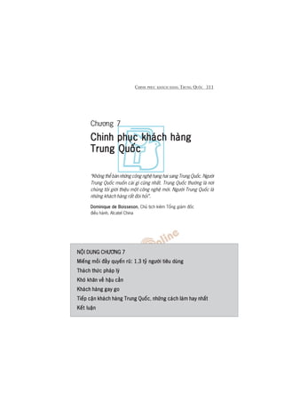 CHINH PHUÅC KHAÁCH HAÂNG TRUNG QUÖËC 311
Chûúng 7
Chinh phuåc khaách haângChinh phuåc khaách haângChinh phuåc khaách haângChinh phuåc khaách haângChinh phuåc khaách haâng
Trung QuöëcTrung QuöëcTrung QuöëcTrung QuöëcTrung Quöëc
“Khöng thïí baán nhûäng cöng nghïå haång hai sang Trung Quöëc. Ngûúâi
Trung Quöëc muöën caái gò cuäng nhêët. Trung Quöëc thûúâng laâ núi
chuáng töi giúái thiïåu möåt cöng nghïå múái. Ngûúâi Trung Quöëc laâ
nhûäng khaách haâng rêët àoâi hoãi”.
Dominique de BoissesonDominique de BoissesonDominique de BoissesonDominique de BoissesonDominique de Boisseson, Chuã tõch kiïm Töíng giaám àöëc
àiïìu haânh, Alcatel China
NÖÅI DUNG CHÛÚNG 7NÖÅI DUNG CHÛÚNG 7NÖÅI DUNG CHÛÚNG 7NÖÅI DUNG CHÛÚNG 7NÖÅI DUNG CHÛÚNG 7
Miïëng möìi àêìy quyïën ruä: 1Miïëng möìi àêìy quyïën ruä: 1Miïëng möìi àêìy quyïën ruä: 1Miïëng möìi àêìy quyïën ruä: 1Miïëng möìi àêìy quyïën ruä: 1,3 tyã ngûúâi tiïu duâng3 tyã ngûúâi tiïu duâng3 tyã ngûúâi tiïu duâng3 tyã ngûúâi tiïu duâng3 tyã ngûúâi tiïu duâng
Thaách thûác phaáp lyáThaách thûác phaáp lyáThaách thûác phaáp lyáThaách thûác phaáp lyáThaách thûác phaáp lyá
Khoá khùn vïì hêåu cêìnKhoá khùn vïì hêåu cêìnKhoá khùn vïì hêåu cêìnKhoá khùn vïì hêåu cêìnKhoá khùn vïì hêåu cêìn
Khaách haâng gay goKhaách haâng gay goKhaách haâng gay goKhaách haâng gay goKhaách haâng gay go
Tiïëp cêån khaách haâng Trung QuöëcTiïëp cêån khaách haâng Trung QuöëcTiïëp cêån khaách haâng Trung QuöëcTiïëp cêån khaách haâng Trung QuöëcTiïëp cêån khaách haâng Trung Quöëc, nhûäng caách laâm hay nhêëtnhûäng caách laâm hay nhêëtnhûäng caách laâm hay nhêëtnhûäng caách laâm hay nhêëtnhûäng caách laâm hay nhêët
Kïët luêånKïët luêånKïët luêånKïët luêånKïët luêån
 