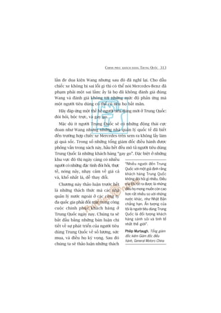 CHINH PHUÅC KHAÁCH HAÂNG TRUNG QUÖËC 313
lêìn àe doåa kiïån Wang nhûng sau àoá àaä nghô laåi. Cho dêîu
chiïëc xe khöng bõ sai löîi gò thò coá thïí noái Mercedes-Benz àaä
phaåm phaãi möåt sai lêìm: êëy laâ hoå àaä khöng àaánh giaá àuáng
Wang vaâ àaánh giaá khöng túái nhûäng mûác àöå phaãn ûáng maâ
möåt ngûúâi tiïu duâng coá thïí coá nïëu hoå bêët maän.
Haäy àaáp ûáng möåt thïë hïå ngûúâi tiïu duâng múái úã Trung Quöëc:
àoâi hoãi, böåc trûåc, vaâ gay go.
Mùåc duâ ñt ngûúâi Trung Quöëc seä coá nhûäng àöång thaái cûåc
àoan nhû Wang nhûng nhûäng nhaâ quaãn lyá quöëc tïë àaä biïët
àïën trûúâng húåp chiïëc xe Mercedes trïn xem ra khöng lêëy laâm
gò quaá söëc. Trong söë nhûäng töíng giaám àöëc àiïìu haânh àûúåc
phoãng vêën trong saách naây, hêìu hïët àïìu mö taã ngûúâi tiïu duâng
Trung Quöëc laâ nhûäng khaách haâng “gay go”. Àùåc biïåt úã nhûäng
khu vûåc àö thõ ngaây caâng coá nhiïìu
ngûúâi coá nhûäng àùåc tñnh àoâi hoãi, thûåc
tïë, noáng naãy, nhaåy caãm vïì giaá caã
vaâ, khöí nhêët laâ, dïî thay àöíi.
Chûúng naây thaão luêån trûúác hïët
laâ nhûäng thaách thûác maâ caác nhaâ
quaãn lyá nûúác ngoaâi úã caác cöng ty
àa quöëc gia phaãi àöëi mùåt trong cöng
cuöåc chinh phuåc khaách haâng úã
Trung Quöëc ngaây nay. Chuáng ta seä
bùæt àêìu bùçng nhûäng baân luêån chi
tiïët vïì sûå phaát triïín cuãa ngûúâi tiïu
duâng Trung Quöëc vïì söë lûúång, sûác
mua, vaâ àiïìu hoå kyâ voång. Sau àoá
chuáng ta seä thaão luêån nhûäng thaách
“Nhiïìu ngûúâi àïën Trung
Quöëc vúái möåt giaã àõnh rùçng
khaách haâng Trung Quöëc
khöng àoâi hoãi gò nhiïìu. Àiïìu
maâ töi ruát ra àûúåc laâ nhûäng
àiïìu hoå mong muöën coân cao
hún rêët nhiïìu so vúái nhûäng
nûúác khaác, nhû Nhêåt Baãn
chùèng haån. ÊËn tûúång cuãa
töi laâ ngûúâi tiïu duâng Trung
Quöëc laâ àöëi tûúång khaách
haâng saânh soãi vaâ tinh tïë
nhêët thïë giúái”.
Philip MurtaughPhilip MurtaughPhilip MurtaughPhilip MurtaughPhilip Murtaugh, Töíng giaám
àöëc kiïm Giaám àöëc àiïìu
haânh, General Motors China
 