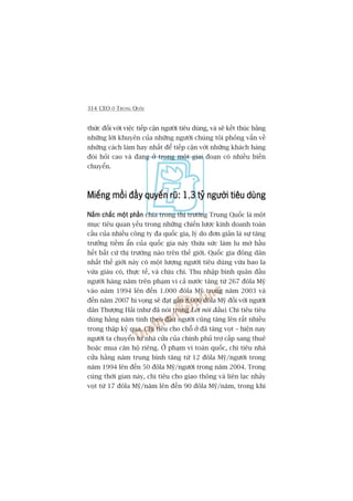 314 CEO ÚÃ TRUNG QUÖËC
thûác àöëi vúái viïåc tiïëp cêån ngûúâi tiïu duâng, vaâ seä kïët thuác bùçng
nhûäng lúâi khuyïn cuãa nhûäng ngûúâi chuáng töi phoãng vêën vïì
nhûäng caách laâm hay nhêët àïí tiïëp cêån vúái nhûäng khaách haâng
àoâi hoãi cao vaâ àang úã trong möåt giai àoaån coá nhiïìu biïën
chuyïín.
Miïëng möìi àêìy quyïën ruä: 1Miïëng möìi àêìy quyïën ruä: 1Miïëng möìi àêìy quyïën ruä: 1Miïëng möìi àêìy quyïën ruä: 1Miïëng möìi àêìy quyïën ruä: 1,3 tyã ngûúâi tiïu duâng3 tyã ngûúâi tiïu duâng3 tyã ngûúâi tiïu duâng3 tyã ngûúâi tiïu duâng3 tyã ngûúâi tiïu duâng
Nùæm chùæc möåt phêìnNùæm chùæc möåt phêìnNùæm chùæc möåt phêìnNùæm chùæc möåt phêìnNùæm chùæc möåt phêìn chia trong thõ trûúâng Trung Quöëc laâ möåt
muåc tiïu quan yïëu trong nhûäng chiïën lûúåc kinh doanh toaân
cêìu cuãa nhiïìu cöng ty àa quöëc gia, lyá do àún giaãn laâ sûå tùng
trûúãng tiïìm êín cuãa quöëc gia naây thûâa sûác laâm lu múâ hêìu
hïët bêët cûá thõ trûúâng naâo trïn thïë giúái. Quöëc gia àöng dên
nhêët thïë giúái naây coá möåt lûúång ngûúâi tiïu duâng vûâa bao la
vûâa giaâu coá, thûåc tïë, vaâ chõu chi. Thu nhêåp bònh quên àêìu
ngûúâi haâng nùm trïn phaåm vi caã nûúác tùng tûâ 267 àöla Myä
vaâo nùm 1994 lïn àïën 1.000 àöla Myä trong nùm 2003 vaâ
àïën nùm 2007 hi voång seä àaåt gêìn 8.000 àöla Myä àöëi vúái ngûúâi
dên Thûúång Haãi (nhû àaä noái trong Lúâi noái àêìu). Chi tiïu tiïu
duâng hùçng nùm tñnh theo àêìu ngûúâi cuäng tùng lïn rêët nhiïìu
trong thêåp kyã qua. Chi tiïu cho chöî úã àaä tùng voåt – hiïån nay
ngûúâi ta chuyïín tûâ nhaâ cûãa cuãa chñnh phuã trúå cêëp sang thuï
hoùåc mua cùn höå riïng. ÚÃ phaåm vi toaân quöëc, chi tiïu nhaâ
cûãa hùçng nùm trung bònh tùng tûâ 12 àöla Myä/ngûúâi trong
nùm 1994 lïn àïën 50 àöla Myä/ngûúâi trong nùm 2004. Trong
cuâng thúâi gian naây, chi tiïu cho giao thöng vaâ liïn laåc nhaãy
voåt tûâ 17 àöla Myä/nùm lïn àïën 90 àöla Myä/nùm, trong khi
 