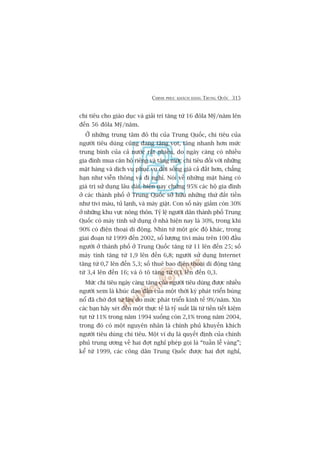 CHINH PHUÅC KHAÁCH HAÂNG TRUNG QUÖËC 315
chi tiïu cho giaáo duåc vaâ giaãi trñ tùng tûâ 16 àöla Myä/nùm lïn
àïën 56 àöla Myä/nùm.
ÚÃ nhûäng trung têm àö thõ cuãa Trung Quöëc, chi tiïu cuãa
ngûúâi tiïu duâng cuäng àang tùng voåt, tùng nhanh hún mûác
trung bònh cuãa caã nûúác rêët nhiïìu, do ngaây caâng coá nhiïìu
gia àònh mua cùn höå riïng vaâ tùng mûác chi tiïu àöëi vúái nhûäng
mùåt haâng vaâ dõch vuå phuåc vuå àúâi söëng giaá caã àùæt hún, chùèng
haån nhû viïîn thöng vaâ ài nghó. Noái vïì nhûäng mùåt haâng coá
giaá trõ sûã duång lêu daâi, hiïån nay chûâng 95% caác höå gia àònh
úã caác thaânh phöë úã Trung Quöëc súã hûäu nhûäng thûá àùæt tiïìn
nhû tivi maâu, tuã laånh, vaâ maáy giùåt. Con söë naây giaãm coân 30%
úã nhûäng khu vûåc nöng thön. Tyã lïå ngûúâi dên thaânh phöë Trung
Quöëc coá maáy tñnh sûã duång úã nhaâ hiïån nay laâ 30%, trong khi
90% coá àiïån thoaåi di àöång. Nhòn tûâ möåt goác àöå khaác, trong
giai àoaån tûâ 1999 àïën 2002, söë lûúång tivi maâu trïn 100 àêìu
ngûúâi úã thaânh phöë úã Trung Quöëc tùng tûâ 11 lïn àïën 25; söë
maáy tñnh tùng tûâ 1,9 lïn àïën 6,8; ngûúâi sûã duång Internet
tùng tûâ 0,7 lïn àïën 5,3; söë thuï bao àiïån thoaåi di àöång tùng
tûâ 3,4 lïn àïën 16; vaâ ö tö tùng tûâ 0,1 lïn àïën 0,3.
Mûác chi tiïu ngaây caâng tùng cuãa ngûúâi tiïu duâng àûúåc nhiïìu
ngûúâi xem laâ khuác daåo àêìu cuãa möåt thúâi kyâ phaát triïín buâng
nöí àaä chúâ àúåi tûâ lêu do mûác phaát triïín kinh tïë 9%/nùm. Xin
caác baån haäy xeát àïën möåt thûåc tïë laâ tyã suêët laäi tûâ tiïìn tiïët kiïåm
tuåt tûâ 11% trong nùm 1994 xuöëng coân 2,1% trong nùm 2004,
trong àoá coá möåt nguyïn nhên laâ chñnh phuã khuyïën khñch
ngûúâi tiïu duâng chi tiïu. Möåt vñ duå laâ quyïët àõnh cuãa chñnh
phuã trung ûúng vïì hai àúåt nghó pheáp goåi laâ “tuêìn lïî vaâng”;
kïí tûâ 1999, caác cöng dên Trung Quöëc àûúåc hai àúåt nghó,
 
