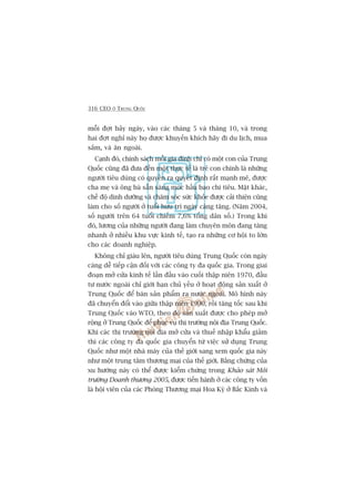 316 CEO ÚÃ TRUNG QUÖËC
möîi àúåt baãy ngaây, vaâo caác thaáng 5 vaâ thaáng 10, vaâ trong
hai àúåt nghó naây hoå àûúåc khuyïën khñch haäy ài du lõch, mua
sùæm, vaâ ùn ngoaâi.
Caånh àoá, chñnh saách möîi gia àònh chó coá möåt con cuãa Trung
Quöëc cuäng àaä àûa àïën möåt thûåc tïë laâ treã con chñnh laâ nhûäng
ngûúâi tiïu duâng coá quyïìn ra quyïët àõnh rêët maånh meä, àûúåc
cha meå vaâ öng baâ sùén saâng moác hêìu bao chi tiïu. Mùåt khaác,
chïë àöå dinh dûúäng vaâ chùm soác sûác khoãe àûúåc caãi thiïån cuäng
laâm cho söë ngûúâi úã tuöíi hûu trñ ngaây caâng tùng. (Nùm 2004,
söë ngûúâi trïn 64 tuöíi chiïëm 7,6% töíng dên söë.) Trong khi
àoá, lûúng cuãa nhûäng ngûúâi àang laâm chuyïn mön àang tùng
nhanh úã nhiïìu khu vûåc kinh tïë, taåo ra nhûäng cú höåi to lúán
cho caác doanh nghiïåp.
Khöng chó giaâu lïn, ngûúâi tiïu duâng Trung Quöëc coân ngaây
caâng dïî tiïëp cêån àöëi vúái caác cöng ty àa quöëc gia. Trong giai
àoaån múã cûãa kinh tïë lêìn àêìu vaâo cuöëi thêåp niïn 1970, àêìu
tû nûúác ngoaâi chó giúái haån chuã yïëu úã hoaåt àöång saãn xuêët úã
Trung Quöëc àïí baán saãn phêím ra nûúác ngoaâi. Mö hònh naây
àaä chuyïín àöíi vaâo giûäa thêåp niïn 1990, röìi tùng töëc sau khi
Trung Quöëc vaâo WTO, theo àoá saãn xuêët àûúåc cho pheáp múã
röång úã Trung Quöëc àïí phuåc vuå thõ trûúâng nöåi àõa Trung Quöëc.
Khi caác thõ trûúâng nöåi àõa múã cûãa vaâ thuïë nhêåp khêíu giaãm
thò caác cöng ty àa quöëc gia chuyïín tûâ viïåc sûã duång Trung
Quöëc nhû möåt nhaâ maáy cuãa thïë giúái sang xem quöëc gia naây
nhû möåt trung têm thûúng maåi cuãa thïë giúái. Bùçng chûáng cuãa
xu hûúáng naây coá thïí àûúåc kiïím chûáng trong Khaão saát Möi
trûúâng Doanh thûúng 2005, àûúåc tiïën haânh úã caác cöng ty vöën
laâ höåi viïn cuãa caác Phoâng Thûúng maåi Hoa Kyâ úã Bùæc Kinh vaâ
 