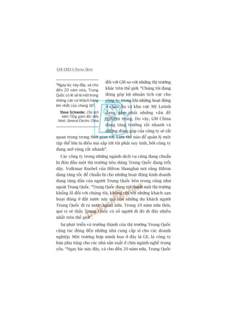 318 CEO ÚÃ TRUNG QUÖËC
“Ngay luác naây àêy, vaâ cho
àïën 20 nùm nûäa, Trung
Quöëc coá leä seä laâ möåt trong
nhûäng cùn cûá khaách haâng
lúán nhêët cuãa chuáng töi”.
Steve SchneiderSteve SchneiderSteve SchneiderSteve SchneiderSteve Schneider, Chuã tõch
kiïm Töíng giaám àöëc àiïìu
haânh, General Electric China
àöëi vúái GM so vúái nhûäng thõ trûúâng
khaác trïn thïë giúái. “Chuáng töi àang
àoáng goáp lúåi nhuêån tñch cûåc cho
cöng ty, trong khi nhûäng hoaåt àöång
úã chêu Êu vaâ khu vûåc Myä Latinh
àang gùåp phaãi nhûäng vêën àïì
nghiïm troång. Do vêåy, GM China
àang tùng trûúãng rêët nhanh vaâ
nhûäng àoáng goáp cuãa cöng ty seä rêët
quan troång trong thúâi gian túái. Laâm thïë naâo àïí quaãn lyá möåt
têåp thïí lúán laâ àiïìu maâ sùæp túái töi phaãi suy tñnh, búãi cöng ty
àang múã röång rêët nhanh”.
Caác cöng ty trong nhûäng ngaânh dõch vuå cuäng àang chuêín
bõ àoán àêìu möåt thõ trûúâng tiïu duâng Trung Quöëc àang tröîi
dêåy. Volkmar Ruebel cuãa Hilton Shanghai noái rùçng Hilton
àang tùng töëc àïí chuêín bõ cho nhûäng hoaåt àöång kinh doanh
àang tùng dêìn cuãa ngûúâi Trung Quöëc bïn trong cuäng nhû
ngoaâi Trung Quöëc. “Trung Quöëc àang trúã thaânh möåt thõ trûúâng
khöíng löì àöëi vúái chuáng töi, khöng chó vúái nhûäng khaách saån
hoaåt àöång úã àêët nûúác naây maâ coân nhûäng du khaách ngûúâi
Trung Quöëc ài ra nûúác ngoaâi nûäa. Trong 10 nùm nûäa thöi,
quñ võ seä thêëy Trung Quöëc coá söë ngûúâi ài àoá ài àêy nhiïìu
nhêët trïn thïë giúái”.
Sûå phaát triïín vaâ trûúãng thaânh cuãa thõ trûúâng Trung Quöëc
cuäng taác àöång àïën nhûäng nhaâ cung cêëp só cho caác doanh
nghiïåp. Möåt trûúâng húåp minh hoåa úã àêy laâ GE, laâ cöng ty
baán phuå tuâng cho caác nhaâ saãn xuêët úã chñn ngaânh nghïì troång
yïëu. “Ngay luác naây àêy, vaâ cho àïën 20 nùm nûäa, Trung Quöëc
 