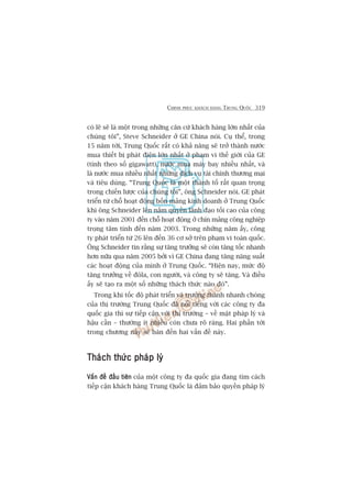 CHINH PHUÅC KHAÁCH HAÂNG TRUNG QUÖËC 319
coá leä seä laâ möåt trong nhûäng cùn cûá khaách haâng lúán nhêët cuãa
chuáng töi”, Steve Schneider úã GE China noái. Cuå thïí, trong
15 nùm túái, Trung Quöëc rêët coá khaã nùng seä trúã thaânh nûúác
mua thiïët bõ phaát àiïån lúán nhêët úã phaåm vi thïë giúái cuãa GE
(tñnh theo söë gigawatt), nûúác mua maáy bay nhiïìu nhêët, vaâ
laâ nûúác mua nhiïìu nhêët nhûäng dõch vuå taâi chñnh thûúng maåi
vaâ tiïu duâng. “Trung Quöëc laâ möåt thaânh töë rêët quan troång
trong chiïën lûúåc cuãa chuáng töi”, öng Schneider noái. GE phaát
triïín tûâ chöî hoaåt àöång böën maãng kinh doanh úã Trung Quöëc
khi öng Schneider lïn nùæm quyïìn laänh àaåo töëi cao cuãa cöng
ty vaâo nùm 2001 àïën chöî hoaåt àöång úã chñn maãng cöng nghiïåp
troång têm tñnh àïën nùm 2003. Trong nhûäng nùm êëy, cöng
ty phaát triïín tûâ 26 lïn àïën 36 cú súã trïn phaåm vi toaân quöëc.
Öng Schneider tin rùçng sûå tùng trûúãng seä coân tùng töëc nhanh
hún nûäa qua nùm 2005 búãi vò GE China àang tùng nùng suêët
caác hoaåt àöång cuãa mònh úã Trung Quöëc. “Hiïån nay, mûác àöå
tùng trûúãng vïì àöla, con ngûúâi, vaâ cöng ty seä tùng. Vaâ àiïìu
êëy seä taåo ra möåt söë nhûäng thaách thûác naâo àoá”.
Trong khi töëc àöå phaát triïín vaâ trûúãng thaânh nhanh choáng
cuãa thõ trûúâng Trung Quöëc àaä nöíi tiïëng vúái caác cöng ty àa
quöëc gia thò sûå tiïëp cêån vúái thõ trûúâng – vïì mùåt phaáp lyá vaâ
hêåu cêìn – thûúâng ñt nhiïìu coân chûa roä raâng. Hai phêìn túái
trong chûúng naây seä baân àïën hai vêën àïì naây.
Thaách thûác phaáp lyáThaách thûác phaáp lyáThaách thûác phaáp lyáThaách thûác phaáp lyáThaách thûác phaáp lyá
Vêën àïì àêìu tiïnVêën àïì àêìu tiïnVêën àïì àêìu tiïnVêën àïì àêìu tiïnVêën àïì àêìu tiïn cuãa möåt cöng ty àa quöëc gia àang tòm caách
tiïëp cêån khaách haâng Trung Quöëc laâ àaãm baão quyïìn phaáp lyá
 