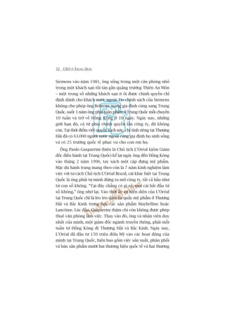 32 CEO ÚÃ TRUNG QUÖËC
Siemens vaâo nùm 1981, öng söëng trong möåt cùn phoâng nhoã
trong möåt khaách saån töìi taân gêìn quaãng trûúâng Thiïn An Mön
– möåt trong söë nhûäng khaách saån ñt oãi àûúåc chñnh quyïìn chó
àõnh daânh cho khaách nûúác ngoaâi. Do chñnh saách cuãa Siemens
khöng cho pheáp öng Behrens mang gia àònh cuâng sang Trung
Quöëc, suöët 3 nùm öng phaãi luên phiïn úã Trung Quöëc möîi chuyïën
10 tuêìn vaâ trúã vïì Höìng Köng úã 10 ngaây. Ngaây nay, nhûäng
giúái haån àoá, caã tûâ phña chñnh quyïìn lêîn cöng ty, àaä khöng
coân. Taåi thúâi àiïím viïët quyïín saách naây, chó tñnh riïng taåi Thûúång
Haãi àaä coá 63.000 ngûúâi nûúác ngoaâi cuâng gia àònh hoå sinh söëng
vaâ coá 25 trûúâng quöëc tïë phuåc vuå cho con em hoå.
Öng Paolo Gasparrini (hiïån laâ Chuã tõch L’Oreáal kiïm Giaám
àöëc àiïìu haânh taåi Trung Quöëc) kïí laåi ngaây öng àïën Höìng Köng
vaâo thaáng 2 nùm 1996, tay xaách möåt cùåp àûång myä phêím.
Mùåc duâ haânh trang mang theo coân laâ 7 nùm kinh nghiïåm laâm
viïåc vúái tû caách Chuã tõch L’Oreáal Brazil, caái khaác biïåt taåi Trung
Quöëc laâ öng phaãi tûå mònh àûáng ra múã cöng ty, têët caã hêìu nhû
tûâ con söë khöng. “Taåi àêy chùèng coá gò caã; moåi caái bùæt àêìu tûâ
söë khöng,” öng nhúá laåi. Vaâo thúâi êëy sûå hiïån diïån cuãa L’Oreáal
taåi Trung Quöëc chó laâ leâo teâo dùm ba quêìy myä phêím úã Thûúång
Haãi vaâ Bùæc Kinh trûng baây caác saãn phêím Maybelline hoùåc
Lancöme. Luác àêìu, Gasparrini thêåm chñ coân khöng àûúåc pheáp
thuï vùn phoâng laâm viïåc. Thay vaâo àoá, öng vaâ nhên viïn duy
nhêët cuãa mònh, möåt giaám àöëc ngaânh truyïìn thöng, phaãi möîi
tuêìn tûâ Höìng Köng ài Thûúång Haãi vaâ Bùæc Kinh. Ngaây nay,
L’Oreáal àaä àêìu tû 150 triïåu àöla Myä vaâo caác hoaåt àöång cuãa
mònh taåi Trung Quöëc, hiïån bao göìm viïåc saãn xuêët, phên phöëi
vaâ baán saãn phêím mûúâi hai thûúng hiïåu quöëc tïë vaâ hai thûúng
 