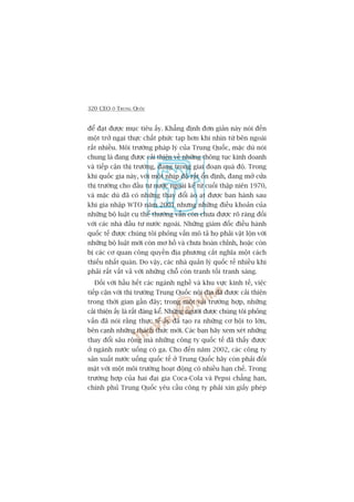 320 CEO ÚÃ TRUNG QUÖËC
àïí àaåt àûúåc muåc tiïu êëy. Khùèng àõnh àún giaãn naây noái àïën
möåt trúã ngaåi thûåc chêët phûác taåp hún khi nhòn tûâ bïn ngoaâi
rêët nhiïìu. Möi trûúâng phaáp lyá cuãa Trung Quöëc, mùåc duâ noái
chung laâ àang àûúåc caãi thiïån vïì nhûäng thöng tuåc kinh doanh
vaâ tiïëp cêån thõ trûúâng, àang trong giai àoaån quaá àöå. Trong
khi quöëc gia naây, vúái möåt nhõp àöå rêët öín àõnh, àang múã cûãa
thõ trûúâng cho àêìu tû nûúác ngoaâi kïí tûâ cuöëi thêåp niïn 1970,
vaâ mùåc duâ àaä coá nhûäng thay àöíi aâo aåt àûúåc ban haânh sau
khi gia nhêåp WTO nùm 2001 nhûng nhûäng àiïìu khoaãn cuãa
nhûäng böå luêåt cuå thïí thûúâng vêîn coân chûa àûúåc roä raâng àöëi
vúái caác nhaâ àêìu tû nûúác ngoaâi. Nhûäng giaám àöëc àiïìu haânh
quöëc tïë àûúåc chuáng töi phoãng vêën mö taã hoå phaãi vêåt löån vúái
nhûäng böå luêåt múái coân mú höì vaâ chûa hoaân chónh, hoùåc coân
bõ caác cú quan cöng quyïìn àõa phûúng cùæt nghôa möåt caách
thiïëu nhêët quaán. Do vêåy, caác nhaâ quaãn lyá quöëc tïë nhiïìu khi
phaãi rêët vêët vaã vúái nhûäng chöî coân tranh töëi tranh saáng.
Àöëi vúái hêìu hïët caác ngaânh nghïì vaâ khu vûåc kinh tïë, viïåc
tiïëp cêån vúái thõ trûúâng Trung Quöëc nöåi àõa àaä àûúåc caãi thiïån
trong thúâi gian gêìn àêy; trong möåt vaâi trûúâng húåp, nhûäng
caãi thiïån êëy laâ rêët àaáng kïí. Nhûäng ngûúâi àûúåc chuáng töi phoãng
vêën àaä noái rùçng thûåc tïë êëy àaä taåo ra nhûäng cú höåi to lúán,
bïn caånh nhûäng thaách thûác múái. Caác baån haäy xem xeát nhûäng
thay àöíi sêu röång maâ nhûäng cöng ty quöëc tïë àaä thêëy àûúåc
úã ngaânh nûúác uöëng coá ga. Cho àïën nùm 2002, caác cöng ty
saãn xuêët nûúác uöëng quöëc tïë úã Trung Quöëc haäy coân phaãi àöëi
mùåt vúái möåt möi trûúâng hoaåt àöång coá nhiïìu haån chïë. Trong
trûúâng húåp cuãa hai àaåi gia Coca-Cola vaâ Pepsi chùèng haån,
chñnh phuã Trung Quöëc yïu cêìu cöng ty phaãi xin giêëy pheáp
 