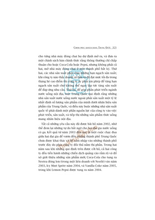 CHINH PHUÅC KHAÁCH HAÂNG TRUNG QUÖËC 321
cho tûâng nhaâ maáy àoáng chai hoå dûå àõnh múã ra, vaâ àûa ra
möåt chñnh saách baán chñnh thûác rùçng thöng thûúâng chó chêëp
thuêån cho hoùåc Coca-Cola hoùåc Pepsi, nhûng khöng phaãi caã
hai, múã nhaâ maáy àoáng chai úã möåt thaânh phöë bêët kyâ. Thûá
hai, caác nhaâ saãn xuêët phaãi chõu nhûäng haån ngaåch saãn xuêët;
khi cöng ty naâo thêëy doanh söë baán ra àaä àaåt mûác töëi àa trong
thaáng heâ cao àiïím thò cöng ty êëy phaãi xin pheáp àïí tùng haån
ngaåch saãn xuêët chûá khöng thïí ngay lêåp tûác tùng saãn xuêët
àïí àaáp ûáng nhu cêìu. Thûá ba, àïí goáp phêìn phaát triïín ngaânh
nûúác uöëng nöåi àõa, luêåt Trung Quöëc qui àõnh rùçng nhûäng
nhaâ saãn xuêët nûúác uöëng nûúác ngoaâi phaãi saãn xuêët möåt tyã lïå
nhêët àõnh söë lûúång saãn phêím cuãa mònh dûúái nhaän hiïåu saãn
phêím cuãa Trung Quöëc, vaâ àiïìu naây buöåc nhûäng nhaâ saãn xuêët
quöëc tïë phaãi daânh möåt phêìn nguöìn lûåc cuãa cöng ty vaâo viïåc
phaát triïín, saãn xuêët, vaâ tiïëp thõ nhûäng saãn phêím thûác uöëng
mang nhaän hiïåu nöåi àõa.
Têët caã nhûäng yïu cêìu naây àaä àûúåc baäi boã nùm 2002, nhúâ
thïë àem laåi nhûäng tûå do bêët ngúâ cho hai àaåi gia nûúác uöëng
coá ga. Kïët quaã tûâ nùm 2003 àïën nay laâ möåt cuöåc chaåy àua
giûäa hai àaåi gia àïí vûún àïën nhûäng thaânh phöë Trung Quöëc
chûa àûúåc khai thaác vaâ àïí xêm nhêåp vaâo nhûäng thaânh phöë
trûúác àêy do phña cöng ty àöëi thuã nùæm thõ phêìn. Trong hai
nùm sau khi nhûäng qui àõnh trïn àûúåc cúãi boã, caã hai cöng
ty àïìu tiïën haânh nhûäng chiïën dõch quaãng caáo rêìm röå vaâ àöí
xö giúái thiïåu nhûäng saãn phêím múái; Coca-Cola cho tung ra
Nestea àoáng lon (trong möåt liïn doanh vúái Nestleá) vaâo nùm
2003, Icy Mint Sprite nùm 2004, vaâ Vanilla Coke nùm 2005,
trong khi Lemon Pepsi àûúåc tung ra nùm 2004.
 