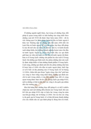 322 CEO ÚÃ TRUNG QUÖËC
ÚÃ nhûäng ngaânh nghïì khaác, hai trong söë nhûäng thay àöíi
phaáp lyá quan troång nhêët vaâ aãnh hûúãng sêu röång nhêët theo
nhûäng cam kïët WTO àaä àûúåc thûåc hiïån nùm 2004 – àoá laâ
viïåc thöng qua Caác Biïån phaáp Quaãn lyá Àêìu tû Nûúác ngoaâi úã
Khu vûåc Thûúng maåi vaâ nhûäng sûãa àöíi nùm 2004 àöëi vúái
Luêåt Àêìu tû Nûúác ngoaâi. Böí trúå cho nhau, hai thay àöíi phaáp
lyá naây àaä múã cûãa caác khu vûåc baán leã, baán só, vaâ kinh doanh
xuêët nhêåp khêíu cho nhûäng doanh nghiïåp hoaân toaân vöën àêìu
tû nûúác ngoaâi. Ngoaâi ra, trong khi trûúác àêy caác qui àõnh
giúái haån caác nhaâ saãn xuêët coá vöën àêìu tû nûúác ngoaâi chó àûúåc
baán ra úã Trung Quöëc nhûäng saãn phêím hoå saãn xuêët úã Trung
Quöëc thò nhûäng qui àõnh múái cho pheáp nhûäng nhaâ saãn xuêët
êëy àûúåc nhêåp khêíu vaâ baán nhûäng thaânh phêím úã Trung Quöëc.
Cuöëi cuâng, nhûäng qui àõnh múái àaä cho pheáp nhûäng nhaâ baán
leã hoùåc baán só 100% vöën àêìu tû nûúác ngoaâi àûúåc thiïët lêåp
cú súã úã bêët cûá àõa phûúng naâo úã Trung Quöëc kïí tûâ thaáng
12-2004, chêëm dûát giai àoaån “ngùn söng cêëm chúå” giúái haån
caác cöng ty theo tûâng vuâng nhêët àõnh. Nhûäng qui àõnh naây
chó laâ möåt trong nhiïìu vñ duå cho nhûäng thay àöíi vö cuâng
quan troång àûúåc thûåc thi do viïåc Trung Quöëc gia nhêåp WTO,
múã ra nhûäng cú höåi to lúán cho caác cöng ty àa quöëc gia nhùæm
àïën thõ trûúâng naây.
Bêìu khñ hûâng hûåc nhûäng thay àöíi phaáp lyá coá thïí ñt nhiïìu
chêåm laåi: möåt múá nhûäng àiïìu khoaãn maâ Trung Quöëc àaä cam
kïët khi gia nhêåp WTO sùæp coá hiïåu lûåc trong voâng ba nùm
sau khi gia nhêåp, tûác tûâ thaáng 12-2004. Tin vui cho caác cöng
ty àa quöëc gia laâ Trung Quöëc vïì cú baãn àaä hoaân thaânh nhûäng
yïu cêìu chónh sûãa caác qui àõnh phaáp lyá àuáng theo löå trònh.
 