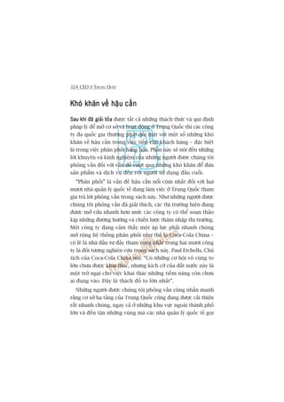 324 CEO ÚÃ TRUNG QUÖËC
Khoá khùn vïì hêåu cêìnKhoá khùn vïì hêåu cêìnKhoá khùn vïì hêåu cêìnKhoá khùn vïì hêåu cêìnKhoá khùn vïì hêåu cêìn
Sau khi àaä giaãi toãaSau khi àaä giaãi toãaSau khi àaä giaãi toãaSau khi àaä giaãi toãaSau khi àaä giaãi toãa àûúåc têët caã nhûäng thaách thûác vaâ qui àõnh
phaáp lyá àïí múã cú súã vaâ hoaåt àöång úã Trung Quöëc thò caác cöng
ty àa quöëc gia thûúâng phaãi àöëi mùåt vúái möåt söë nhûäng khoá
khùn vïì hêåu cêìn trong viïåc tiïëp cêån khaách haâng – àùåc biïåt
laâ trong viïåc phên phöëi haâng hoáa. Phêìn naây seä noái àïën nhûäng
lúâi khuyïn vaâ kinh nghiïåm cuãa nhûäng ngûúâi àûúåc chuáng töi
phoãng vêën àöëi vúái vêën àïì vûúåt qua nhûäng khoá khùn àïí àûa
saãn phêím vaâ dõch vuå àïën vúái ngûúâi sûã duång àêìu cuöëi.
“Phên phöëi” laâ vêën àïì hêåu cêìn nöíi cöåm nhêët àöëi vúái hai
mûúi nhaâ quaãn lyá quöëc tïë àang laâm viïåc úã Trung Quöëc tham
gia traã lúâi phoãng vêën trong saách naây. Nhû nhûäng ngûúâi àûúåc
chuáng töi phoãng vêën àaä giaãi thñch, caác thõ trûúâng hiïån àang
àûúåc múã cûãa nhanh hún mûác caác cöng ty coá thïí soaån thaão
kõp nhûäng àûúâng hûúáng vaâ chiïën lûúåc thêm nhêåp thõ trûúâng.
Möåt cöng ty àang caãm thêëy möåt aáp lûåc phaãi nhanh choáng
múã röång hïå thöëng phên phöëi nhû thïë laâ Coca-Cola China –
coá leä laâ nhaâ àêìu tû àêìy tham voång nhêët trong hai mûúi cöng
ty laâ àöëi tûúång nghiïn cûáu trong saách naây. Paul Etchells, Chuã
tõch cuãa Coca-Cola China noái: “Coá nhûäng cú höåi vö cuâng to
lúán chûa àûúåc khai thaác, nhûng kñch cúä cuãa àêët nûúác naây laâ
möåt trúã ngaåi cho viïåc khai thaác nhûäng tiïìm nùng coân chûa
ai àuång vaâo. Àêy laâ thaách àöë to lúán nhêët”.
Nhûäng ngûúâi àûúåc chuáng töi phoãng vêën cuäng nhêën maånh
rùçng cú súã haå têìng cuãa Trung Quöëc cuäng àang àûúåc caãi thiïån
rêët nhanh choáng, ngay caã úã nhûäng khu vûåc ngoaâi thaânh phöë
lúán vaâ àïën têån nhûäng vuâng maâ caác nhaâ quaãn lyá quöëc tïë goåi
 