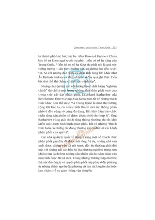 CHINH PHUÅC KHAÁCH HAÂNG TRUNG QUÖËC 325
laâ thaânh phöë bêåc hai, bêåc ba. Alan Brown úã Unilever China
baây toã sûå khen ngúåi trûúác sûå phaát triïín cú súã haå têìng cuãa
Trung Quöëc. “Tiïën böå cú súã haå têìng thò phaãi noái laâ quaá sûác
tûúãng tûúång – sên bay, àûúâng sùæt, vaâ àûúâng böå àïìu tuyïåt
vúâi. So vúái nhûäng àêët nûúác coá diïån tñch röång lúán khaác nhû
ÊËn Àöå hoùåc Indonesia thò tònh hònh úã àêy quaã ghï thêåt. Tiïën
böå nhû thïë thò chùèng coá núi naâo saánh kõp”.
Nhûng chuyïån tiïëp cêån vúái àûúâng böå coá chêët lûúång “nghiïm
chónh” thò chó laâ möåt trong nhûäng khoá khùn phaãi vûúåt qua
trong viïåc cùæt àùåt phên phöëi. Ekkehard Rathgeber cuãa
Bertelsmann Direct Group Asia àaä noái toám tùæt vïì nhûäng thaách
thûác khaác nhû thïë naây: “Vò Trung Quöëc laâ möåt thõ trûúâng
röång lúán bao la, coá nhiïìu tónh thaânh nïn hïå thöëng phên
phöëi úã àêy cuäng vö cuâng àa daång. Rêët khoá àaãm baão chùæc
chùæn rùçng saãn phêím seä àûúåc phên phöëi cho húåp lyá”. Öng
Rathgeber cuäng giaãi thñch rùçng thöng thûúâng thò rêët khoá
kiïím soaát àûúåc tònh hònh phên phöëi, búãi coá nhûäng “thaách
thûác luön coá nhûäng taác àöång thûúâng xuyïn àöëi vúái caác kïnh
phên phöëi cuãa quñ võ”.
Caác nhaâ quaãn lyá quöëc tïë àöìng yá rùçng möåt söë thaách thûác
phên phöëi gêìn àêy àaä àûúåc núái loãng. Vñ duå, nhûäng nhaâ saãn
xuêët àûúåc phoãng vêën àaä noái trûúác àêy hoå thûúâng phaãi àöëi
mùåt vúái nhûäng raâo caãn baão höå àõa phûúng nghiïm troång hún
khi hoå tòm caách àem nhûäng saãn phêím cuãa hoå xêm nhêåp vaâo
möåt tónh hoùåc thõ xaä múái. Trong nhûäng trûúâng húåp nhû thïë
thò mùåc duâ cöng ty coá quyïìn phên phöëi húåp phaáp úã àõa phûúng
êëy nhûng chñnh quyïìn àõa phûúng cûá tòm caách ngùn caãn hoùåc
laâm chêåm trïî sûå giao thöng vêån chuyïín.
 
