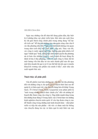 326 CEO ÚÃ TRUNG QUÖËC
Ngaây nay nhûäng vêën àïì nhû thïë àang giaãm dêìn, àùåc biïåt
laâ úã nhûäng khu vûåc phaát triïín hún. Möåt nhaâ saãn xuêët Hoa
Kyâ àaä giaãi thñch rùçng chñnh phuã trung ûúng àang “nöî lûåc
rêët tñch cûåc” àïí deåp boã nhûäng raâo caãn ngùn söng cêëm chúå úã
caác àõa phûúng nhû thïë. “Ngaây nay tònh hònh khöng coân quan
troång nhû caách àêy baãy nùm nûäa”, öng noái. Thay vaâo àoá,
caác cöng ty nûúác ngoaâi hiïån nay thûúâng gùåp phaãi nhiïìu trúã
ngaåi “chñnh quy” hún, chùèng haån nhû chñnh quyïìn àõa phûúng
ûu aái hún cho nhûäng cöng ty caånh tranh àaä hoaåt àöång öín
àõnh tûâ lêu úã àõa phûúng. “Nïëu coá möåt cöng ty khaác àaä boã
möåt lûúång vöën lúán àêìu tû vaâo möåt thaânh phöë naâo àoá qua
möåt liïn doanh thò quñ võ seä úã vaâo thïë bêët lúåi nïëu quñ võ muöën
khuyïëch trûúng saãn phêím cuãa mònh úã àêëy”, möåt nhaâ saãn
xuêët ngûúâi Àûác noái.
Thaách thûác vïì phên phöëiThaách thûác vïì phên phöëiThaách thûác vïì phên phöëiThaách thûác vïì phên phöëiThaách thûác vïì phên phöëi
Vêën àïì phiïìn toaái hún nhûäng raâo caãn baão höå àõa phûúng
àöëi vúái nhûäng cöng ty àa quöëc gia laâ thaách thûác laâm sao àïí
quaãn lyá coá hiïåu quaã viïåc vêån chuyïín haâng hoáa ài khùæp Trung
Quöëc. ÚÃ L’Oreáal China, Paolo Gasparrini xem phên phöëi laâ
“möåt trong nhûäng thaách thûác chñnh yïëu” àöëi vúái nhûäng kïë
hoaåch àêìy tham voång cuãa cöng ty. Öng nhêën maånh rùçng trong
khi nhûäng hoaåt àöång úã Trung Quöëc cuãa L’Oreáal dûåa vaâo nhûäng
kinh nghiïåm chuyïn mön quöëc tïë cuãa têåp àoaân cöng ty meå
àïí thaânh cöng trong nhûäng mùåt kinh doanh khaác – nhû phaát
triïín vaâ tiïëp thõ saãn phêím – thò viïåc coá àûúåc möåt hïå thöëng
vêån chuyïín àaáng tin cêåy vaâ hiïåu quaã laâ möåt lônh vûåc maâ
 