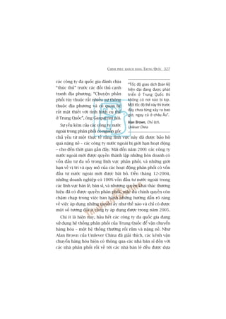 CHINH PHUÅC KHAÁCH HAÂNG TRUNG QUÖËC 327
caác cöng ty àa quöëc gia àaânh chõu
“thuác thuã” trûúác caác àöëi thuã caånh
tranh àõa phûúng. “Chuyïån phên
phöëi tuây thuöåc rêët nhiïìu sûå thöng
thuöåc àõa phûúng vaâ coá quan hïå
rêët mêåt thiïët vúái tònh hònh cuå thïí
úã Trung Quöëc”, öng Gasparrini noái.
Sûå yïëu keám cuãa caác cöng ty nûúác
ngoaâi trong phên phöëi coá nguöìn göëc
chuã yïëu tûâ möåt thûåc tïë rùçng lônh vûåc naây àaä àûúåc baão höå
quaá nùång nïì – caác cöng ty nûúác ngoaâi bõ giúái haån hoaåt àöång
– cho àïën thúâi gian gêìn àêy. Maäi àïën nùm 2001 caác cöng ty
nûúác ngoaâi múái àûúåc quyïìn thaânh lêåp nhûäng liïn doanh coá
vöën àêìu tû àa söë trong lônh vûåc phên phöëi, vaâ nhûäng giúái
haån vïì võ trñ vaâ quy mö cuãa caác hoaåt àöång phên phöëi coá vöën
àêìu tû nûúác ngoaâi múái àûúåc baäi boã. Àïën thaáng 12-2004,
nhûäng doanh nghiïåp coá 100% vöën àêìu tû nûúác ngoaâi trong
caác lônh vûåc baán leã, baán só, vaâ nhûúång quyïìn khai thaác thûúng
hiïåu àaä coá àûúåc quyïìn phên phöëi, mùåc duâ chñnh quyïìn coân
chêåm chaåp trong viïåc ban haânh nhûäng hûúáng dêîn roä raâng
vïì viïåc aáp duång nhûäng quyïìn êëy nhû thïë naâo vaâ chó coá àûúåc
möåt söë tûúng àöëi ñt cöng ty aáp duång àûúåc trong nùm 2005.
Chñ ñt laâ hiïån nay, hêìu hïët caác cöng ty àa quöëc gia àang
sûã duång hïå thöëng phên phöëi cuãa Trung Quöëc àïí vêån chuyïín
haâng hoáa – möåt hïå thöëng thûúâng röëi rùæm vaâ nùång nïì. Nhû
Alan Brown cuãa Unilever China àaä giaãi thñch, caác kïnh vêån
chuyïín haâng hoáa hiïån coá thöng qua caác nhaâ baán só àïën vúái
caác nhaâ phên phöëi röìi vïì túái caác nhaâ baán leã àïìu àûúåc dûåa
“Töëc àöå giao dõch [baán leã]
hiïån àaåi àang àûúåc phaát
triïín úã Trung Quöëc thò
khöng coá núi naâo bò kõp.
Möåt töëc àöå thïë naây thò trûúác
àêy chûa tûâng xaãy ra bao
giúâ, ngay caã úã chêu Êu”.
Alan BrownAlan BrownAlan BrownAlan BrownAlan Brown, Chuã tõch,
Unilever China
 