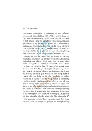 328 CEO ÚÃ TRUNG QUÖËC
trïn möåt hïå thöëng phûác taåp chùçng chõt àaä phaát triïín qua
bao thêåp kyã, thêåm chñ haâng thïë kyã. “Àaä coá möåt hïå thöëng caác
thõ trûúâng baán só nhiïìu ngoä ngaách, nhiïìu têìng nêëc phûác taåp,
coá tñnh lõch sûã, vaâ àaä töìn taåi tûâ lêu úã Trung Quöëc, coá nguöìn
göëc tûâ Con àûúâng Tú luåa”, öng Brown noái. “Hiïíu thêëu àaáo
nhûäng doâng lûu chuyïín chñnh yïëu cuãa hïå thöëng naây laâ vö
cuâng quan yïëu vaâ thêåt sûå chó coá thïí xêy dûång búãi ngûúâi àõa
phûúng maâ thöi. Quñ võ phaãi coá caác nhên viïn àõa phûúng
hoùåc nhûäng àöëi taác àõa phûúng am hiïíu chuyïån naây”.
Öng Brown giaãi thñch rùçng, trïn con àûúâng ài cuãa haâng
hoáa tûâ nhaâ baán só àïën nhaâ baán leã úã Trung Quöëc, hoaåt àöång
phên phöëi àûúåc töí chûác thaânh nhiïìu têìng bêåc riïng biïåt –
möåt hïå thöëng nhû thïë coá thïí seä röëi rùæm khoá hiïíu vaâ thêåm
chñ khöng thïí xêm nhêåp àûúåc àöëi vúái caác cöng ty nûúác ngoaâi.
“Coá möåt hònh thûác àiïìu phöëi luöìng lûu chuyïín haâng hoáa rêët
àùåc thuâ khi chuáng àûúåc àöí ra tûâ caác thõ trûúâng baán só”, öng
noái. Noái möåt caách àún giaãn thò caác nhaâ baán só cêëp möåt baán
cho caác nhaâ baán só cêëp hai, caác nhaâ baán só cêëp hai laåi baán
cho caác àaåi lyá cêëp ba, vaâ caác àaåi lyá cêëp ba baán laåi cho nhûäng
cûãa haâng baán leã. “Nhûäng ngûúâi am hiïíu caác têìng nêëc naây
nhêët laâ nhûäng ngûúâi àang trûåc tiïëp 'chiïën àêëu ngoaâi trêån
àõa’, trûåc tiïëp àiïìu phöëi doâng lûu chuyïín haâng hoáa”, öng Brown
noái. “Thûåc tïë laâ: caác nhaâ àiïìu haânh àõa phûúng nùæm vûäng
tònh hònh thûåc tïë hún caác nhaâ àiïìu haânh quöëc tïë. Caác cöng
ty àõa phûúng biïët caách vêån haânh hïå thöëng êëy. Chuyïån naây
húi luâng buâng khoá hiïíu àöëi vúái caác nhaâ àiïìu haânh quöëc tïë”.
Möåt quan ngaåi phöí biïën khaác trong nhûäng ngûúâi àûúåc chuáng
töi phoãng vêën: caác cöng ty àa quöëc gia àaä phên phöëi haâng
 