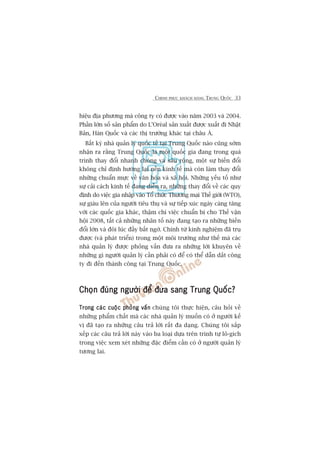 CHINH PHUÅC KHAÁCH HAÂNG TRUNG QUÖËC 33
hiïåu àõa phûúng maâ cöng ty coá àûúåc vaâo nùm 2003 vaâ 2004.
Phêìn lúán söë saãn phêím do L’Oreáal saãn xuêët àûúåc xuêët ài Nhêåt
Baãn, Haân Quöëc vaâ caác thõ trûúâng khaác taåi chêu AÁ.
Bêët kyâ nhaâ quaãn lyá quöëc tïë taåi Trung Quöëc naâo cuäng súám
nhêån ra rùçng Trung Quöëc laâ möåt quöëc gia àang trong quaá
trònh thay àöíi nhanh choáng vaâ sêu röång, möåt sûå biïën àöíi
khöng chó àõnh hûúáng laåi nïìn kinh tïë maâ coân laâm thay àöíi
nhûäng chuêín mûåc vïì vùn hoáa vaâ xaä höåi. Nhûäng yïëu töë nhû
sûå caãi caách kinh tïë àang diïîn ra, nhûäng thay àöíi vïì caác quy
àõnh do viïåc gia nhêåp vaâo Töí chûác Thûúng maåi Thïë giúái (WTO),
sûå giaâu lïn cuãa ngûúâi tiïu thuå vaâ sûå tiïëp xuác ngaây caâng tùng
vúái caác quöëc gia khaác, thêåm chñ viïåc chuêín bõ cho Thïë vêån
höåi 2008, têët caã nhûäng nhên töë naây àang taåo ra nhûäng biïën
àöíi lúán vaâ àöi luác àêìy bêët ngúâ. Chñnh tûâ kinh nghiïåm àaä truå
àûúåc (vaâ phaát triïín) trong möåt möi trûúâng nhû thïë maâ caác
nhaâ quaãn lyá àûúåc phoãng vêën àûa ra nhûäng lúâi khuyïn vïì
nhûäng gò ngûúâi quaãn lyá cêìn phaãi coá àïí coá thïí dêîn dùæt cöng
ty ài àïën thaânh cöng taåi Trung Quöëc.
Choån àuáng ngûúâi àïí àûa sang Trung Quöëc?Choån àuáng ngûúâi àïí àûa sang Trung Quöëc?Choån àuáng ngûúâi àïí àûa sang Trung Quöëc?Choån àuáng ngûúâi àïí àûa sang Trung Quöëc?Choån àuáng ngûúâi àïí àûa sang Trung Quöëc?
Trong caác cuöåc phoãng vêënTrong caác cuöåc phoãng vêënTrong caác cuöåc phoãng vêënTrong caác cuöåc phoãng vêënTrong caác cuöåc phoãng vêën chuáng töi thûåc hiïån, cêu hoãi vïì
nhûäng phêím chêët maâ caác nhaâ quaãn lyá muöën coá úã ngûúâi kïë
võ àaä taåo ra nhûäng cêu traã lúâi rêët àa daång. Chuáng töi sùæp
xïëp caác cêu traã lúâi naây vaâo ba loaåi dûåa trïn trònh tûå lö-gñch
trong viïåc xem xeát nhûäng àùåc àiïím cêìn coá úã ngûúâi quaãn lyá
tûúng lai.
 