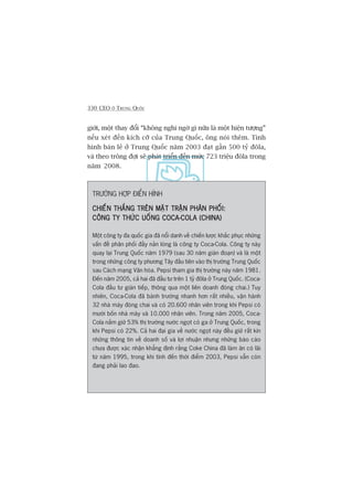 330 CEO ÚÃ TRUNG QUÖËC
giúái, möåt thay àöíi “khöng nghi ngúâ gò nûäa laâ möåt hiïån tûúång”
nïëu xeát àïën kñch cúä cuãa Trung Quöëc, öng noái thïm. Tònh
hònh baán leã úã Trung Quöëc nùm 2003 àaåt gêìn 500 tyã àöla,
vaâ theo tröng àúåi seä phaát triïín àïën mûác 723 triïåu àöla trong
nùm 2008.
TRÛÚÂNG HÚÅP ÀIÏÍN HÒNH
CHIÏËN THÙÆNG TRÏN MÙÅT TRÊÅN PHÊN PHÖËI:CHIÏËN THÙÆNG TRÏN MÙÅT TRÊÅN PHÊN PHÖËI:CHIÏËN THÙÆNG TRÏN MÙÅT TRÊÅN PHÊN PHÖËI:CHIÏËN THÙÆNG TRÏN MÙÅT TRÊÅN PHÊN PHÖËI:CHIÏËN THÙÆNG TRÏN MÙÅT TRÊÅN PHÊN PHÖËI:
CÖNG TY THÛÁC UÖËNG COCA-COLA (CHINA)CÖNG TY THÛÁC UÖËNG COCA-COLA (CHINA)CÖNG TY THÛÁC UÖËNG COCA-COLA (CHINA)CÖNG TY THÛÁC UÖËNG COCA-COLA (CHINA)CÖNG TY THÛÁC UÖËNG COCA-COLA (CHINA)
Möåt cöng ty àa quöëc gia àaä nöíi danh vïì chiïën lûúåc khùæc phuåc nhûäng
vêën àïì phên phöëi àêìy naãn loâng laâ cöng ty Coca-Cola. Cöng ty naây
quay laåi Trung Quöëc nùm 1979 (sau 30 nùm giaán àoaån) vaâ laâ möåt
trong nhûäng cöng ty phûúng Têy àêìu tiïn vaâo thõ trûúâng Trung Quöëc
sau Caách maång Vùn hoáa. Pepsi tham gia thõ trûúâng naây nùm 1981.
Àïën nùm 2005, caã hai àaä àêìu tû trïn 1 tyã àöla úã Trung Quöëc. (Coca-
Cola àêìu tû giaán tiïëp, thöng qua möåt liïn doanh àoáng chai.) Tuy
nhiïn, Coca-Cola àaä baânh trûúáng nhanh hún rêët nhiïìu, vêån haânh
32 nhaâ maáy àoáng chai vaâ coá 20.600 nhên viïn trong khi Pepsi coá
mûúâi böën nhaâ maáy vaâ 10.000 nhên viïn. Trong nùm 2005, Coca-
Cola nùæm giûä 53% thõ trûúâng nûúác ngoåt coá ga úã Trung Quöëc, trong
khi Pepsi coá 22%. Caã hai àaåi gia vïì nûúác ngoåt naây àïìu giûä rêët kñn
nhûäng thöng tin vïì doanh söë vaâ lúåi nhuêån nhûng nhûäng baáo caáo
chûa àûúåc xaác nhêån khùèng àõnh rùçng Coke China àaä laâm ùn coá laäi
tûâ nùm 1995, trong khi tñnh àïën thúâi àiïím 2003, Pepsi vêîn coân
àang phaãi lao àao.
 