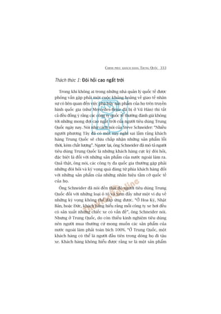 CHINH PHUÅC KHAÁCH HAÂNG TRUNG QUÖËC 333
Thaách thûác 1: Àoâi hoãi cao ngêët trúâiÀoâi hoãi cao ngêët trúâiÀoâi hoãi cao ngêët trúâiÀoâi hoãi cao ngêët trúâiÀoâi hoãi cao ngêët trúâi
Trong khi khöng ai trong nhûäng nhaâ quaãn lyá quöëc tïë àûúåc
phoãng vêën gùåp phaãi möåt cuöåc khuãng hoaãng vïì giao tïë nhên
sûå coá liïn quan àïën viïåc phaá huãy saãn phêím cuãa hoå trïn truyïìn
hònh quöëc gia (nhû Mercedes-Benz àaä bõ úã Vuä Haán) thò têët
caã àïìu àöìng yá rùçng caác cöng ty quöëc tïë thûúâng àaánh giaá khöng
túái nhûäng mong àúåi cao ngêët trúâi cuãa ngûúâi tiïu duâng Trung
Quöëc ngaây nay. Noái nhû caách noái cuãa Steve Schneider: “Nhiïìu
ngûúâi phûúng Têy àaä coá möåt suy nghô sai lêìm rùçng khaách
haâng Trung Quöëc seä chõu chêëp nhêån nhûäng saãn phêím löîi
thúâi, keám chêët lûúång”. Ngûúåc laåi, öng Schneider àaä mö taã ngûúâi
tiïu duâng Trung Quöëc laâ nhûäng khaách haâng cûåc kyâ àoâi hoãi,
àùåc biïåt laâ àöëi vúái nhûäng saãn phêím cuãa nûúác ngoaâi laâm ra.
Quaã thêåt, öng noái, caác cöng ty àa quöëc gia thûúâng gùåp phaãi
nhûäng àoâi hoãi vaâ kyâ voång quaá àaáng tûâ phña khaách haâng àöëi
vúái nhûäng saãn phêím cuãa nhûäng nhaän hiïåu têìm cúä quöëc tïë
cuãa hoå.
Öng Schneider àaä noái àïën thaái àöå ngûúâi tiïu duâng Trung
Quöëc àöëi vúái nhûäng loaåi ö tö vaâ xem àêëy nhû möåt vñ duå vïì
nhûäng kyâ voång khöng thïí àaáp ûáng àûúåc. “ÚÃ Hoa Kyâ, Nhêåt
Baãn, hoùåc Àûác, khaách haâng hiïíu rùçng möîi cöng ty xe húi àïìu
coá saãn xuêët nhûäng chiïëc xe coá vêën àïì”, öng Schneider noái.
Nhûng úã Trung Quöëc, do coân thiïëu kinh nghiïåm tiïu duâng
nïn ngûúâi mua thûúâng cûá mong muöën caác saãn phêím cuãa
nûúác ngoaâi laâm phaãi toaân bñch 100%. “ÚÃ Trung Quöëc, möåt
khaách haâng coá thïí laâ ngûúâi àêìu tiïn trong doâng hoå ài têåu
xe. Khaách haâng khöng hiïíu àûúåc rùçng xe laâ möåt saãn phêím
 