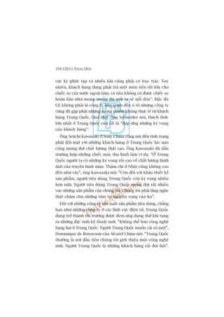 334 CEO ÚÃ TRUNG QUÖËC
cûåc kyâ phûác taåp vaâ nhiïìu khi cuäng phaãi coá truåc trùåc. Tuy
nhiïn, khaách haâng àang phaãi traã möåt moán tiïìn rêët lúán cho
chiïëc xe cuãa nûúác ngoaâi laâm, vaâ nïëu khöng coá àûúåc chiïëc xe
hoaân haão nhû mong muöën thò anh ta seä nöíi àoáa”. Mùåc duâ
GE khöng phaãi laâ cöng ty liïn quan àïën ö tö nhûng cöng ty
cuäng àaä gùåp phaãi nhûäng mong muöën khöng thûåc tïë tûâ khaách
haâng Trung Quöëc. Quaã thêåt, öng Schneider noái, thaách thûác
lúán nhêët úã Trung Quöëc cuãa GE laâ “àaáp ûáng nhûäng kyâ voång
cuãa khaách haâng”.
Öng Seiichi Kawasaki úã Sony China cuäng noái àïën tònh traång
phaãi àöëi mùåt vúái nhûäng khaách haâng úã Trung Quöëc luác naâo
cuäng mong àúåi chêët lûúång thêåt cao. Öng Kawasaki àaä dêîn
trûúâng húåp nhûäng chiïëc maáy thu hònh laâm vñ duå. “ÚÃ Trung
Quöëc ngûúâi ta coá nhûäng kyâ voång rêët cao vïì chêët lûúång hònh
aãnh cuãa truyïìn hònh maâu. Thêåm chñ úã Nhêåt cuäng khöng cao
àïën nhû vêåy”, öng Kawasaki noái. “Coân àöëi vúái khêu thiïët kïë
saãn phêím, ngûúâi tiïu duâng Trung Quöëc coân kyâ voång nhiïìu
hún nûäa. Ngûúâi tiïu duâng Trung Quöëc mong àúåi rêët nhiïìu
vaâo nhûäng saãn phêím cuãa chuáng töi. Chuáng töi phaãi lùæng nghe
thêåt chùm chuá nhûäng têm tû nguyïån voång cuãa hoå”.
Àöëi vúái nhûäng cöng ty saãn xuêët saãn phêím tiïu duâng, chùèng
haån nhû nhûäng cöng ty úã caác lônh vûåc àiïån tûã, Trung Quöëc
àang trúã thaânh thõ trûúâng àûúåc àem ûáng duång thûã khi tung
ra nhûäng àùåc tñnh kyä thuêåt múái. “Khöng thïí baán cöng nghïå
haång hai úã Trung Quöëc. Ngûúâi Trung Quöëc muöën caái söë möåt”,
Dominique de Boisseson cuãa Alcatel China noái. “Trung Quöëc
thûúâng laâ núi àêìu tiïn chuáng töi giúái thiïåu möåt cöng nghïå
múái. Ngûúâi Trung Quöëc laâ nhûäng khaách haâng rêët àoâi hoãi”.
 