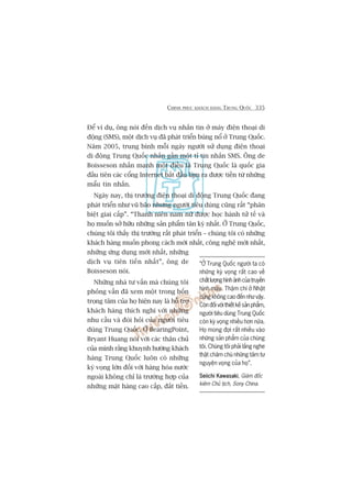 CHINH PHUÅC KHAÁCH HAÂNG TRUNG QUÖËC 335
Àïí vñ duå, öng noái àïën dõch vuå nhùæn tin úã maáy àiïån thoaåi di
àöång (SMS), möåt dõch vuå àaä phaát triïín buâng nöí úã Trung Quöëc.
Nùm 2005, trung bònh möîi ngaây ngûúâi sûã duång àiïån thoaåi
di àöång Trung Quöëc nhùæn gêìn möåt tó tin nhùæn SMS. Öng de
Boisseson nhêën maånh möåt àiïìu laâ Trung Quöëc laâ quöëc gia
àêìu tiïn caác cöíng Internet bùæt àêìu laâm ra àûúåc tiïìn tûâ nhûäng
mêíu tin nhùæn.
Ngaây nay, thõ trûúâng àiïån thoaåi di àöång Trung Quöëc àang
phaát triïín nhû vuä baäo nhûng ngûúâi tiïu duâng cuäng rêët “phên
biïåt giai cêëp”. “Thanh niïn nam nûä àûúåc hoåc haânh tûã tïë vaâ
hoå muöën súã hûäu nhûäng saãn phêím tên kyâ nhêët. ÚÃ Trung Quöëc,
chuáng töi thêëy thõ trûúâng rêët phaát triïín – chuáng töi coá nhûäng
khaách haâng muöën phong caách múái nhêët, cöng nghïå múái nhêët,
nhûäng ûáng duång múái nhêët, nhûäng
dõch vuå tiïn tiïën nhêët”, öng de
Boisseson noái.
Nhûäng nhaâ tû vêën maâ chuáng töi
phoãng vêën àaä xem möåt trong böën
troång têm cuãa hoå hiïån nay laâ höî trúå
khaách haâng thñch nghi vúái nhûäng
nhu cêìu vaâ àoâi hoãi cuãa ngûúâi tiïu
duâng Trung Quöëc. ÚÃ BearingPoint,
Bryant Huang noái vúái caác thên chuã
cuãa mònh rùçng khuynh hûúáng khaách
haâng Trung Quöëc luön coá nhûäng
kyâ voång lúán àöëi vúái haâng hoáa nûúác
ngoaâi khöng chó laâ trûúâng húåp cuãa
nhûäng mùåt haâng cao cêëp, àùæt tiïìn.
“ÚÃ Trung Quöëc ngûúâi ta coá
nhûäng kyâ voång rêët cao vïì
chêëtlûúånghònhaãnhcuãatruyïìn
hònh maâu. Thêåm chñ úã Nhêåt
cuäng khöng cao àïën nhû vêåy.
Coân àöëi vúái thiïët kïë saãn phêím,
ngûúâi tiïu duâng Trung Quöëc
coân kyâ voång nhiïìu hún nûäa.
Hoå mong àúåi rêët nhiïìu vaâo
nhûäng saãn phêím cuãa chuáng
töi. Chuáng töi phaãi lùæng nghe
thêåt chùm chuá nhûäng têm tû
nguyïån voång cuãa hoå”.
Seiichi KawasakiSeiichi KawasakiSeiichi KawasakiSeiichi KawasakiSeiichi Kawasaki, Giaám àöëc
kiïm Chuã tõch, Sony China.
 