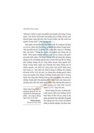 336 CEO ÚÃ TRUNG QUÖËC
“Khaách haâng Trung Quöëc coá
nhûäng kyâ voång rêët cao. Hoå
rêët àoâi hoãi vïì chêët lûúång saãn
phêím... Hoå cuäng laâ nhûäng
ngûúâi mùåc caã söë möåt”.
Charles BrowneCharles BrowneCharles BrowneCharles BrowneCharles Browne,
Chuã tõch Du Pont China
“Khi quñ võ baán ra möåt saãn phêím cho ngûúâi tiïu duâng Trung
Quöëc, cho duâ àoá chó laâ möåt saãn phêím giaá caã thêëp, thò luác naâo
khaách haâng cuäng àoâi hoãi. Àêy laâ möåt phêìn cuãa àùåc tñnh cuãa
ngûúâi Trung Quöëc”, öng Huang noái.
Möåt phêìn cuãa lúâi khuyïn maâ McKinsey & Company àaä àûa
ra vúái caác thên chuã cuãa mònh laâ ngûúâi tiïu duâng Trung Quöëc
“àaä tòm hiïíu rêët kyä”, Gordon Orr, Giaám àöëc cöng ty úã Thûúång
Haãi, cho biïët. “Thöng tin daânh cho ngûúâi tiïu duâng thò vö
khöëi”. Àiïìu quan troång, öng Orr noái, laâ caác cöng ty àa quöëc
gia phaãi hiïíu àûúåc caác khaách haâng tiïìm êín àang lêëy nhûäng
thöng tin êëy tûâ nhûäng nguöìn naâo vaâ laâm thïë naâo àïí taác àöång
àïën nhûäng thöng tin êëy. Öng nhêën maånh rùçng ngûúâi tiïu
duâng Trung Quöëc ngaây nay thûúâng thu thêåp thöng tin tûâ
nhiïìu nguöìn, cên nhùæc kyä caâng trûúác khi quyïët àõnh mua
möåt moán gò – hïåt nhû caác khaách haâng úã nhûäng thõ trûúâng
àaä phaát triïín. Vò lyá do naây, taác àöång àïën nhûäng quyïët àõnh
mua cuãa ngûúâi tiïu duâng úã nhûäng thaânh phöë lúán úã Trung
Quöëc thò cuäng khoá khöng keám gò àöëi vúái ngûúâi tiïu duâng úã
nhûäng thaânh phöë lúán phûúng Têy. “Quaá trònh xêy dûång möåt
thûúng hiïåu àoâi hoãi phaãi laâm nhiïìu thûá, khöng àún giaãn laâ
cho quaãng caáo trïn [àaâi truyïìn
hònh] CCTV”, öng Orr noái.
Khaách haâng àoâi hoãi vaâ phên biïåt
raânh maåch, àiïìu naây khöng chó laâ
möåt thûåc tïë àöëi vúái caác cöng ty àa
quöëc gia baán leã trûåc tiïëp àöëi vúái ngûúâi
tiïu duâng maâ coân caã àöëi vúái khaách
haâng laâ doanh nghiïåp vúái nhau nûäa.
 