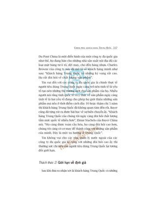 CHINH PHUÅC KHAÁCH HAÂNG TRUNG QUÖËC 337
Du Pont China laâ möåt àiïín hònh cuãa möåt cöng ty àa quöëc gia
nhû thïë, hoå àang baán cho nhûäng nhaâ saãn xuêët nöåi àõa àuã caác
loaåi mùåt haâng tûâ ö tö, dïåt may, cho àïën haâng nhûåa. Charles
Browne cuãa cöng ty naây àaä mö taã vïì khaách haâng mònh nhû
sau: “Khaách haâng Trung Quöëc coá nhûäng kyâ voång rêët cao.
Hoå rêët àoâi hoãi vïì chêët lûúång saãn phêím”.
Tin vui àöëi vúái caác cöng ty àa quöëc gia laâ chñnh thûåc tïë
ngûúâi tiïu duâng Trung Quöëc ngaây caâng trúã nïn tinh tïë laâ yïëu
töë taåo nïn nhûäng thõ trûúâng múái cho saãn phêím cuãa hoå. Nhiïìu
ngûúâi noái rùçng tñnh quöëc tïë vaâ yá thûác vïì saãn phêím ngaây caâng
tinh tïë laâ hai yïëu töë àang cho pheáp hoå giúái thiïåu nhûäng saãn
phêím maâ nïëu úã thúâi àiïím caách àêy 10 hoùåc thêåm chñ 5 nùm
thò khaách haâng Trung Quöëc àaä khöng quan têm àïën röìi. Bayer
cuäng àaä tûâng ruát ra àûúåc baâi hoåc vïì sûå biïën chuyïín êëy. “Khaách
haâng Trung Quöëc cuãa chuáng töi ngaây caâng àoâi hoãi chêët lûúång
têìm mûác quöëc tïë nhiïìu hún”, Elmar Stachels cuãa Bayer China
noái. “Hoå caâng àûúåc toaân cêìu hoáa, hoå caâng àoâi hoãi cao hún,
chuáng töi caâng coá cú may àïí thaânh cöng vúái nhûäng saãn phêím
cuãa mònh. Àêy laâ möåt xu hûúáng úã Trung Quöëc”.
Tin khöng vui cho caác nhaâ quaãn lyá nûúác ngoaâi cuãa caác
cöng ty àa quöëc gia laâ cuâng vúái nhûäng àoâi hoãi cao êëy thò
thûúâng sûác chi tiïu cuãa ngûúâi tiïu duâng Trung Quöëc laåi tûúng
àöëi giúái haån.
Thaách thûác 2: Giúái haån vïì àõnh giaáGiúái haån vïì àõnh giaáGiúái haån vïì àõnh giaáGiúái haån vïì àõnh giaáGiúái haån vïì àõnh giaá
Sau khi àûa ra nhêån xeát laâ khaách haâng Trung Quöëc coá nhûäng
 