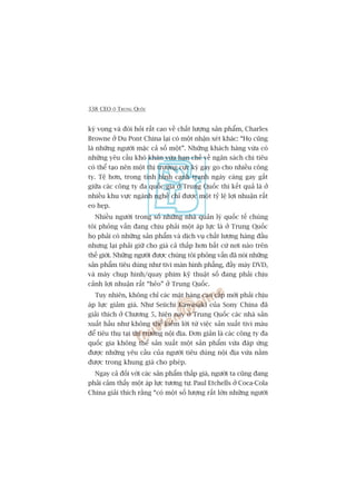 338 CEO ÚÃ TRUNG QUÖËC
kyâ voång vaâ àoâi hoãi rêët cao vïì chêët lûúång saãn phêím, Charles
Browne úã Du Pont China laåi coá möåt nhêån xeát khaác: “Hoå cuäng
laâ nhûäng ngûúâi mùåc caã söë möåt”. Nhûäng khaách haâng vûâa coá
nhûäng yïu cêìu khoá khùn vûâa haån chïë vïì ngên saách chi tiïu
coá thïí taåo nïn möåt thõ trûúâng cûåc kyâ gay go cho nhiïìu cöng
ty. Tïå hún, trong tònh hònh caånh tranh ngaây caâng gay gùæt
giûäa caác cöng ty àa quöëc gia úã Trung Quöëc thò kïët quaã laâ úã
nhiïìu khu vûåc ngaânh nghïì chó àûúåc möåt tyã lïå lúåi nhuêån rêët
eo heåp.
Nhiïìu ngûúâi trong söë nhûäng nhaâ quaãn lyá quöëc tïë chuáng
töi phoãng vêën àang chõu phaãi möåt aáp lûåc laâ úã Trung Quöëc
hoå phaãi coá nhûäng saãn phêím vaâ dõch vuå chêët lûúång haâng àêìu
nhûng laåi phaãi giûä cho giaá caã thêëp hún bêët cûá núi naâo trïn
thïë giúái. Nhûäng ngûúâi àûúåc chuáng töi phoãng vêën àaä noái nhûäng
saãn phêím tiïu duâng nhû tivi maân hònh phùèng, àêìy maáy DVD,
vaâ maáy chuåp hònh/quay phim kyä thuêåt söë àang phaãi chõu
caãnh lúåi nhuêån rêët “heão” úã Trung Quöëc.
Tuy nhiïn, khöng chó caác mùåt haâng cao cêëp múái phaãi chõu
aáp lûåc giaãm giaá. Nhû Seiichi Kawasaki cuãa Sony China àaä
giaãi thñch úã Chûúng 5, hiïån nay úã Trung Quöëc caác nhaâ saãn
xuêët hêìu nhû khöng thïí kiïëm lúâi tûâ viïåc saãn xuêët tivi maâu
àïí tiïu thuå taåi thõ trûúâng nöåi àõa. Àún giaãn laâ caác cöng ty àa
quöëc gia khöng thïí saãn xuêët möåt saãn phêím vûâa àaáp ûáng
àûúåc nhûäng yïu cêìu cuãa ngûúâi tiïu duâng nöåi àõa vûâa nùçm
àûúåc trong khung giaá cho pheáp.
Ngay caã àöëi vúái caác saãn phêím thêëp giaá, ngûúâi ta cuäng àang
phaãi caãm thêëy möåt aáp lûåc tûúng tûå. Paul Etchells úã Coca-Cola
China giaãi thñch rùçng “coá möåt söë lûúång rêët lúán nhûäng ngûúâi
 