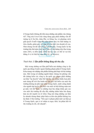 CHINH PHUÅC KHAÁCH HAÂNG TRUNG QUÖËC 339
úã Trung Quöëc khöng àuã tiïìn mua nhûäng saãn phêím cuãa chuáng
töi”. Öng noái Coca-Cola cuäng àang gùåp phaãi nhûäng vêën àïì
tûúng tûå úã ÊËn Àöå, chêu Phi, vaâ Àöng Êu, vaâ phûúng caách
giaãi quyïët úã möîi vuâng àïìu nhû nhau: duy trò chêët lûúång vaâ
tiïu chuêín, giaãm giaá, vaâ raáng töìn taåi nhúâ vaâo doanh söë cao.
Nhû chuáng töi àaä viïët trong Lúâi noái àêìu, Trung Quöëc laâ thõ
trûúâng lúán thûá nùm cuãa Coca-Cola vïì saãn lûúång tiïu thuå trong
nùm 2005, vaâ àïën nùm 2008 àaåi luåc naây coá thïí seä voåt lïn
àûáng úã võ trñ thûá ba (sau Hoa Kyâ vaâ Mexico).
Thaách thûác 3: Saãn phêím khöng àuáng vúái nhu cêìuSaãn phêím khöng àuáng vúái nhu cêìuSaãn phêím khöng àuáng vúái nhu cêìuSaãn phêím khöng àuáng vúái nhu cêìuSaãn phêím khöng àuáng vúái nhu cêìu
Möåt trong nhûäng sai lêìm phöí biïën maâ nhûäng cöng ty àa
quöëc gia àoáng úã nûúác ngoaâi thûúâng phaåm phaãi úã Trung Quöëc
laâ hoå mang vaâo nhûäng saãn phêím khöng phuâ húåp vúái thõ trûúâng
naây. Möåt trong söë nhûäng ngûúâi àûúåc chuáng töi phoãng vêën
àaä chûáng kiïën caác cöng ty àa quöëc gia phaåm phaãi nhûäng
sai lêìm “eáp duyïn” nhû thïë khi hoå cho nhêåp khêíu loaåi phoá
maát duâng àïí treát lïn baánh myâ àaä qua chïë biïën vaâo möåt thõ
trûúâng khöng ùn phoá maát nhû Trung Quöëc, nûúác uöëng daânh
cho ngûúâi têåp luyïån thïí thao vaâo möåt xaä höåi khöng mùån maâ
gò mêëy vúái thïí thao, vaâ nhûäng loaåi bia nhêåp khêíu giaá cao
vaâo möåt thõ trûúâng àaä sùén àêìy nhûäng nhaän hiïåu bia àang
laâm ùn rêët maånh (vaâ reã tiïìn). Öng noái rùçng nhûäng sai lêìm
êëy nhanh choáng àûúåc phaát hiïån ra khi saãn phêím khöng truå
laåi àûúåc úã thõ trûúâng. “Nïëu quñ võ phaåm phaãi möåt sai lêìm gò
úã Trung Quöëc, quñ võ seä nhêån ra ngay thöi. Sûå phaãn höìi tûâ
thõ trûúâng laâ rêët, rêët nhanh”.
 