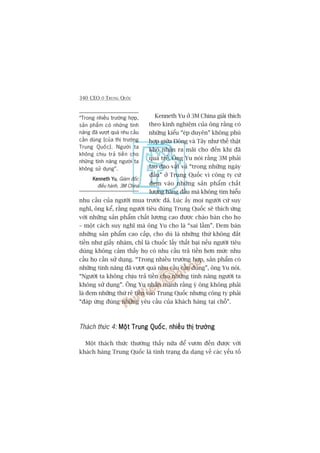 340 CEO ÚÃ TRUNG QUÖËC
Kenneth Yu úã 3M China giaãi thñch
theo kinh nghiïåm cuãa öng rùçng coá
nhûäng kiïíu “eáp duyïn” khöng phuâ
húåp giûäa Àöng vaâ Têy nhû thïë thêåt
khoá nhêån ra maäi cho àïën khi àaä
quaá trïî. Öng Yu noái rùçng 3M phaãi
lao àao vêët vaã “trong nhûäng ngaây
àêìu” úã Trung Quöëc vò cöng ty cûá
àem vaâo nhûäng saãn phêím chêët
lûúång haâng àêìu maâ khöng tòm hiïíu
nhu cêìu cuãa ngûúâi mua trûúác àaä. Luác êëy moåi ngûúâi cûá suy
nghô, öng kïí, rùçng ngûúâi tiïu duâng Trung Quöëc seä thñch ûáng
vúái nhûäng saãn phêím chêët lûúång cao àûúåc chaâo baán cho hoå
– möåt caách suy nghô maâ öng Yu cho laâ “sai lêìm”. Àem baán
nhûäng saãn phêím cao cêëp, cho duâ laâ nhûäng thûá khöng àùæt
tiïìn nhû giêëy nhaám, chó laâ chuöëc lêëy thêët baåi nïëu ngûúâi tiïu
duâng khöng caãm thêëy hoå coá nhu cêìu traã tiïìn hún mûác nhu
cêìu hoå cêìn sûã duång. “Trong nhiïìu trûúâng húåp, saãn phêím coá
nhûäng tñnh nùng àaä vûúåt quaá nhu cêìu cêìn duâng”, öng Yu noái.
“Ngûúâi ta khöng chõu traã tiïìn cho nhûäng tñnh nùng ngûúâi ta
khöng sûã duång”. Öng Yu nhêën maånh rùçng yá öng khöng phaãi
laâ àem nhûäng thûá reã tiïìn vaâo Trung Quöëc nhûng cöng ty phaãi
“àaáp ûáng àuáng nhûäng yïu cêìu cuãa khaách haâng taåi chöî”.
Thaách thûác 4: Möåt Trung QuöëcMöåt Trung QuöëcMöåt Trung QuöëcMöåt Trung QuöëcMöåt Trung Quöëc, nhiïìu thõ trûúângnhiïìu thõ trûúângnhiïìu thõ trûúângnhiïìu thõ trûúângnhiïìu thõ trûúâng
Möåt thaách thûác thûúâng thêëy nûäa àïí vûún àïën àûúåc vúái
khaách haâng Trung Quöëc laâ tònh traång àa daång vïì caác yïëu töë
“Trong nhiïìu trûúâng húåp,
saãn phêím coá nhûäng tñnh
nùng àaä vûúåt quaá nhu cêìu
cêìn duâng [cuãa thõ trûúâng
Trung Quöëc]. Ngûúâi ta
khöng chõu traã tiïìn cho
nhûäng tñnh nùng ngûúâi ta
khöng sûã duång”.
Kenneth YuKenneth YuKenneth YuKenneth YuKenneth Yu, Giaám àöëc
àiïìu haânh, 3M China
 