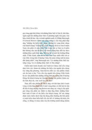 342 CEO ÚÃ TRUNG QUÖËC
gia cuäng gùåp khoá khùn vúái nhûäng khaác biïåt vïì àõa lyá, khñ hêåu,
ngön ngûä (do nhûäng khaác biïåt vïì phûúng ngûä), tön giaáo, vùn
hoáa, trònh àöå hoåc vêën, vaâ kinh nghiïåm quöëc tïë. Philip Murtaugh
úã General Motors China noái rùçng cöng ty cuãa öng phaãi àaáp
ûáng “nhûäng thõ hiïëu khaác nhau, nhûäng kyâ voång khaác nhau
cuãa khaách haâng” úã khùæp àêët nûúác. Khöng chó laâ xe húi úã miïìn
Nam cêìn phaãi coá maáy àiïìu hoâa trong khi xe baán ra úã miïìn
Bùæc khöng cêìn, maâ thõ hiïëu cuãa khaách haâng thay àöíi tuây theo
nhûäng khña caånh khaác nûäa. “Khöng hïì coá möåt thõ trûúâng àöìng
nhêët. ÚÃ Bùæc Kinh, maâu àoã laâ maâu baán chaåy nhêët (àöëi vúái xe
cuãa GM), trong khi úã Quaãng Chêu thò maâu trùæng múái laâ maâu
àùæt haâng nhêët”, öng Murtaugh noái. “Coá nhûäng khaác biïåt tuây
tûâng vuâng. Vaâ coá nhûäng khaác biïåt vïì thu nhêåp”.
Chiïën lûúåc kinh doanh cuãa Unilever China chuã yïëu cuäng
dûåa trïn viïåc thùm doâ nhûäng thõ hiïëu cuãa ngûúâi tiïu duâng
tuây tûâng àõa phûúng. Alan Brown dêîn caác saãn phêím chùm
soác da laâm vñ duå: “Yïu cêìu cuãa ngûúâi tiïu duâng úã Bùæc Kinh
laâ caác saãn phêím baão dûúäng chöëng khö da; trong khi úã Quaãng
Àöng thò khaách haâng laåi chuöång nhûäng saãn phêím chùm soác
da laâm àeåp da, vûâa saåch laåi vûâa maát”.
Thay àöíi saãn phêím àïí thñch ûáng vúái khñ hêåu khö úã möåt
vuâng vaâ khñ hêåu nhiïåt àúái úã möåt vuâng khaác coá thïí noái laâ vêën
àïì àaä roä raâng nhûng öng Brown noái rùçng caác cöng ty àa quöëc
gia cuäng cêìn phaãi xaác àõnh vaâ àaáp ûáng àûúåc nhûäng khaác
biïåt tinh tïë hún vïì thõ hiïëu cuãa khaách haâng. Àïí xêy dûång
àûúåc möåt chiïën dõch tiïëp thõ àuáng àùæn thûúâng àoâi hoãi phaãi
coá möåt kiïën thûác hiïíu biïët rêët chi tiïët vïì nhûäng thõ hiïëu, löëi
söëng, vaâ àöång cú mua sùæm cuãa thõ trûúâng mònh àang nhùæm
 