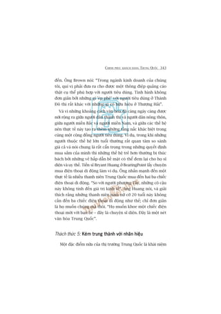 CHINH PHUÅC KHAÁCH HAÂNG TRUNG QUÖËC 343
àïën. Öng Brown noái: “Trong ngaânh kinh doanh cuãa chuáng
töi, quñ võ phaãi àûa ra cho àûúåc möåt thöng àiïåp quaãng caáo
thêåt cuå thïí phuâ húåp vúái ngûúâi tiïu duâng. Tònh hònh khöng
àún giaãn búãi nhûäng gò 'eáp phï’ vúái ngûúâi tiïu duâng úã Thaânh
Àö thò rêët khaác vúái nhûäng gò coá hûäu hiïåu úã Thûúång Haãi”.
Vaâ vò nhûäng khoaãng caách vùn hoáa àaä caâng ngaây caâng àûúåc
núái röång ra giûäa ngûúâi dên thaânh thõ vaâ ngûúâi dên nöng thön,
giûäa ngûúâi miïìn Bùæc vaâ ngûúâi miïìn Nam, vaâ giûäa caác thïë hïå
nïn thûåc tïë naây taåo ra thïm nhûäng têìng nêëc khaác biïåt trong
cuâng möåt cöång àöìng ngûúâi tiïu duâng. Vñ duå, trong khi nhûäng
ngûúâi thuöåc thïë hïå lúán tuöíi thûúâng rêët quan têm so saánh
giaá caã vaâ noái chung laâ rêët cêín troång trong nhûäng quyïët àõnh
mua sùæm cuãa mònh thò nhûäng thïë hïå treã hún thûúâng bõ thuác
baách búãi nhûäng veã hêëp dêîn bïì mùåt coá thïí àem laåi cho hoå sô
diïån vaâ uy thïë. Tiïën sô Bryant Huang úã BearingPoint lêëy chuyïån
mua àiïån thoaåi di àöång laâm vñ duå. Öng nhêën maånh àïën möåt
thûåc tïë laâ nhiïìu thanh niïn Trung Quöëc mua àïën hai ba chiïëc
àiïån thoaåi di àöång. “So vúái ngûúâi phûúng Têy, nhûäng cö cêåu
naây khöng tñnh àïën giaá trõ kinh tïë”, öng Huang noái, vaâ giaãi
thñch rùçng nhûäng thanh niïn nam nûä cúä 20 tuöíi naây khöng
cêìn àïën ba chiïëc àiïån thoaåi di àöång nhû thïë; chó àún giaãn
laâ hoå muöën chuáng maâ thöi. “Hoå muöën khoe möåt chiïëc àiïån
thoaåi múái vúái baån beâ – àêy laâ chuyïån sô diïån. Àêy laâ möåt neát
vùn hoáa Trung Quöëc”.
Thaách thûác 5: Keám trung thaânh vúái nhaän hiïåuKeám trung thaânh vúái nhaän hiïåuKeám trung thaânh vúái nhaän hiïåuKeám trung thaânh vúái nhaän hiïåuKeám trung thaânh vúái nhaän hiïåu
Möåt àùåc àiïím nûäa cuãa thõ trûúâng Trung Quöëc laâ khaái niïåm
 