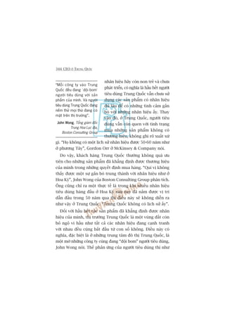 344 CEO ÚÃ TRUNG QUÖËC
nhaän hiïåu haäy coân non treã vaâ chûa
phaát triïín, coá nghôa laâ hêìu hïët ngûúâi
tiïu duâng Trung Quöëc vêîn chûa sûã
duång caác saãn phêím coá nhaän hiïåu
àuã lêu àïí coá nhûäng tònh caãm gùæn
boá vúái nhûäng nhaän hiïåu êëy. Thay
vaâo àoá, úã Trung Quöëc, ngûúâi tiïu
duâng vêîn coân quen vúái tònh traång
mua nhûäng saãn phêím khöng coá
thûúng hiïåu, khöng ghi roä xuêët xûá
gò. “Hoå khöng coá möåt lõch sûã nhaän hiïåu àûúåc 50-60 nùm nhû
úã phûúng Têy”, Gordon Orr úã McKinsey & Company noái.
Do vêåy, khaách haâng Trung Quöëc thûúâng khöng quaá ûu
tiïn cho nhûäng saãn phêím àaä khùèng àõnh àûúåc thûúng hiïåu
cuãa mònh trong nhûäng quyïët àõnh mua haâng. “Quñ võ khöng
thêëy àûúåc möåt sûå gùæn boá trung thaânh vúái nhaän hiïåu nhû úã
Hoa Kyâ”, John Wong cuãa Boston Consulting Group phên tñch.
Öng cuäng chó ra möåt thûåc tïë laâ trong khi nhiïìu nhaän hiïåu
tiïu duâng haâng àêìu úã Hoa Kyâ xûa nay àaä nùæm àûúåc võ trñ
dêîn àêìu trong 50 nùm qua thò àiïìu naây seä khöng diïîn ra
nhû vêåy úã Trung Quöëc. “Trung Quöëc khöng coá lõch sûã êëy”.
Àöëi vúái hêìu hïët caác saãn phêím àaä khùèng àõnh àûúåc nhaän
hiïåu cuãa mònh, thõ trûúâng Trung Quöëc laâ möåt vuâng àêët coân
boã ngoã vò hêìu nhû têët caã caác nhaän hiïåu àang caånh tranh
vúái nhau àïìu cuâng bùæt àêìu tûâ con söë khöng. Àiïìu naây coá
nghôa, àùåc biïåt laâ úã nhûäng trung têm àö thõ Trung Quöëc, laâ
möåt múá nhûäng cöng ty cuâng àang “döåi bom” ngûúâi tiïu duâng,
John Wong noái. Thïë phaãn ûáng cuãa ngûúâi tiïu duâng thò nhû
“Möîi cöng ty vaâo Trung
Quöëc àïìu àang ‘döåi bom’
ngûúâi tiïu duâng vúái saãn
phêím cuãa mònh. Vaâ ngûúâi
tiïu duâng Trung Quöëc àang
nïëm thûã moåi thûá àang coá
mùåt trïn thõ trûúâng”.
John WongJohn WongJohn WongJohn WongJohn Wong, Töíng giaám àöëc
Trung Hoa Luåc àõa,
Boston Consulting Group
 