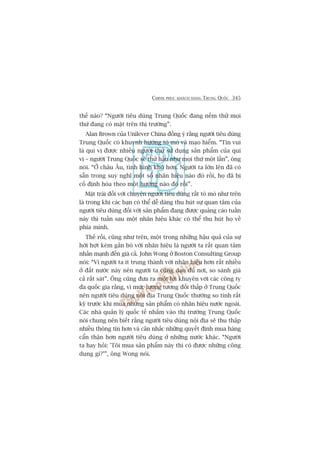 CHINH PHUÅC KHAÁCH HAÂNG TRUNG QUÖËC 345
thïë naâo? “Ngûúâi tiïu duâng Trung Quöëc àang nïëm thûã moåi
thûá àang coá mùåt trïn thõ trûúâng”.
Alan Brown cuãa Unilever China àöìng yá rùçng ngûúâi tiïu duâng
Trung Quöëc coá khuynh hûúáng toâ moâ vaâ maåo hiïím. “Tin vui
laâ quñ võ àûúåc nhiïìu ngûúâi thûã sûã duång saãn phêím cuãa quñ
võ – ngûúâi Trung Quöëc seä thûã hêìu nhû moåi thûá möåt lêìn”, öng
noái. “ÚÃ chêu Êu, tònh hònh khoá hún. Ngûúâi ta lúán lïn àaä coá
sùén trong suy nghô möåt söë nhaän hiïåu naâo àoá röìi, hoå àaä bõ
cöë àõnh hoáa theo möåt hûúáng naâo àoá röìi”.
Mùåt traái àöëi vúái chuyïån ngûúâi tiïu duâng rêët toâ moâ nhû trïn
laâ trong khi caác baån coá thïí dïî daâng thu huát sûå quan têm cuãa
ngûúâi tiïu duâng àöëi vúái saãn phêím àang àûúåc quaãng caáo tuêìn
naây thò tuêìn sau möåt nhaän hiïåu khaác coá thïí thu huát hoå vïì
phña mònh.
Thïë röìi, cuäng nhû trïn, möåt trong nhûäng hêåu quaã cuãa sûå
húâi húåt keám gùæn boá vúái nhaän hiïåu laâ ngûúâi ta rêët quan têm
nhêën maånh àïën giaá caã. John Wong úã Boston Consulting Group
noái: “Vò ngûúâi ta ñt trung thaânh vúái nhaän hiïåu hún rêët nhiïìu
úã àêët nûúác naây nïn ngûúâi ta cuäng daåo àuã núi, so saánh giaá
caã rêët saát”. Öng cuäng àûa ra möåt lúâi khuyïn vúái caác cöng ty
àa quöëc gia rùçng, vò mûác lûúng tûúng àöëi thêëp úã Trung Quöëc
nïn ngûúâi tiïu duâng nöåi àõa Trung Quöëc thûúâng so tñnh rêët
kyä trûúác khi mua nhûäng saãn phêím coá nhaän hiïåu nûúác ngoaâi.
Caác nhaâ quaãn lyá quöëc tïë nhùæm vaâo thõ trûúâng Trung Quöëc
noái chung nïn biïët rùçng ngûúâi tiïu duâng nöåi àõa seä thu thêåp
nhiïìu thöng tin hún vaâ cên nhùæc nhûäng quyïët àõnh mua haâng
cêín thêån hún ngûúâi tiïu duâng úã nhûäng nûúác khaác. “Ngûúâi
ta hay hoãi: 'Töi mua saãn phêím naây thò coá àûúåc nhûäng cöng
duång gò?’”, öng Wong noái.
 