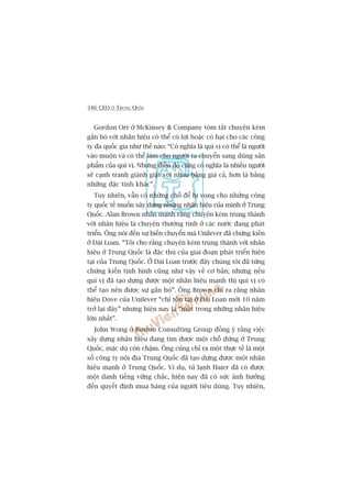 346 CEO ÚÃ TRUNG QUÖËC
Gordon Orr úã McKinsey & Company toám tùæt chuyïån keám
gùæn boá vúái nhaän hiïåu coá thïí coá lúåi hoùåc coá haåi cho caác cöng
ty àa quöëc gia nhû thïë naâo: “Coá nghôa laâ quñ võ coá thïí laâ ngûúâi
vaâo muöån vaâ coá thïí laâm cho ngûúâi ta chuyïín sang duâng saãn
phêím cuãa quñ võ. Nhûng àiïìu àoá cuäng coá nghôa laâ nhiïìu ngûúâi
seä caånh tranh giaânh giêåt vúái nhau bùçng giaá caã, hún laâ bùçng
nhûäng àùåc tñnh khaác”.
Tuy nhiïn, vêîn coá nhûäng chöî àïí hi voång cho nhûäng cöng
ty quöëc tïë muöën xêy dûång nhûäng nhaän hiïåu cuãa mònh úã Trung
Quöëc. Alan Brown nhêën maånh rùçng chuyïån keám trung thaânh
vúái nhaän hiïåu laâ chuyïån thûúâng tònh úã caác nûúác àang phaát
triïín. Öng noái àïën sûå biïën chuyïín maâ Unilever àaä chûáng kiïën
úã Àaâi Loan. “Töi cho rùçng chuyïån keám trung thaânh vúái nhaän
hiïåu úã Trung Quöëc laâ àùåc thuâ cuãa giai àoaån phaát triïín hiïån
taåi cuãa Trung Quöëc. ÚÃ Àaâi Loan trûúác àêy chuáng töi àaä tûâng
chûáng kiïën tònh hònh cuäng nhû vêåy vïì cú baãn; nhûng nïëu
quñ võ àaä taåo dûång àûúåc möåt nhaän hiïåu maånh thò quñ võ coá
thïí taåo nïn àûúåc sûå gùæn boá”. Öng Brown chó ra rùçng nhaän
hiïåu Dove cuãa Unilever “chó töìn taåi úã Àaâi Loan múái 10 nùm
trúã laåi àêy” nhûng hiïån nay laâ “möåt trong nhûäng nhaän hiïåu
lúán nhêët”.
John Wong úã Boston Consulting Group àöìng yá rùçng viïåc
xêy dûång nhaän hiïåu àang tòm àûúåc möåt chöî àûáng úã Trung
Quöëc, mùåc duâ coân chêåm. Öng cuäng chó ra möåt thûåc tïë laâ möåt
söë cöng ty nöåi àõa Trung Quöëc àaä taåo dûång àûúåc möåt nhaän
hiïåu maånh úã Trung Quöëc. Vñ duå, tuã laånh Haier àaä coá àûúåc
möåt danh tiïëng vûäng chùæc, hiïån nay àaä coá sûác aãnh hûúãng
àïën quyïët àõnh mua haâng cuãa ngûúâi tiïu duâng. Tuy nhiïn,
 