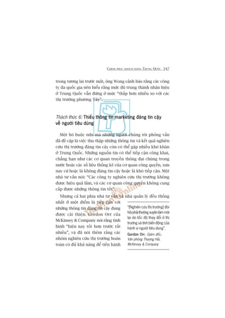 CHINH PHUÅC KHAÁCH HAÂNG TRUNG QUÖËC 347
trong tûúng lai trûúác mùæt, öng Wong caãnh baáo rùçng caác cöng
ty àa quöëc gia nïn hiïíu rùçng mûác àöå trung thaânh nhaän hiïåu
úã Trung Quöëc vêîn àûáng úã mûác “thêëp hún nhiïìu so vúái caác
thõ trûúâng phûúng Têy”.
Thaách thûác 6: Thiïëu thöng tin marketing àaáng tin cêåyThiïëu thöng tin marketing àaáng tin cêåyThiïëu thöng tin marketing àaáng tin cêåyThiïëu thöng tin marketing àaáng tin cêåyThiïëu thöng tin marketing àaáng tin cêåy
vïì ngûúâi tiïu duângvïì ngûúâi tiïu duângvïì ngûúâi tiïu duângvïì ngûúâi tiïu duângvïì ngûúâi tiïu duâng
Möåt boá buöåc nûäa maâ nhûäng ngûúâi chuáng töi phoãng vêën
àaä àïì cêåp laâ viïåc thu thêåp nhûäng thöng tin vaâ kïët quaã nghiïn
cûáu thõ trûúâng àaáng tin cêåy coân coá thïí gùåp nhiïìu khoá khùn
úã Trung Quöëc. Nhûäng nguöìn tin coá thïí tiïëp cêån cöng khai,
chùèng haån nhû caác cú quan truyïìn thöng àaåi chuáng trong
nûúác hoùåc caác söë liïåu thöëng kï cuãa cú quan cöng quyïìn, xûa
nay cûá hoùåc laâ khöng àaáng tin cêåy hoùåc laâ khoá tiïëp cêån. Möåt
nhaâ tû vêën noái: “Caác cöng ty nghiïn cûáu thõ trûúâng khöng
àûúåc hiïåu quaã lùæm, vaâ caác cú quan cöng quyïìn khöng cung
cêëp àûúåc nhûäng thöng tin töët”.
Nhûng caã hai phña nhaâ tû vêën vaâ nhaâ quaãn lyá àïìu thöëng
nhêët úã möåt àiïím laâ tiïëp cêån vúái
nhûäng thöng tin àaáng tin cêåy àang
àûúåc caãi thiïån. Gordon Orr cuãa
McKinsey & Company noái rùçng tònh
hònh “hiïån nay töët hún trûúác rêët
nhiïìu”, vaâ àaä noái thïm rùçng caác
nhoám nghiïn cûáu thõ trûúâng hoaân
toaân coá àuã khaã nùng àïí tiïën haânh
“[Nghiïn cûáu thõ trûúâng] àoâi
hoãiphaãithûúângxuyïnlaâmmúái
laåi do töëc àöå thay àöíi úã thõ
trûúâng vaâ tñnh biïën àöång cuãa
haânh vi ngûúâi tiïu duâng”.
Gordon OrrGordon OrrGordon OrrGordon OrrGordon Orr, Giaám àöëc,
Vùn phoâng Thûúång Haãi,
McKinsey & Company
 